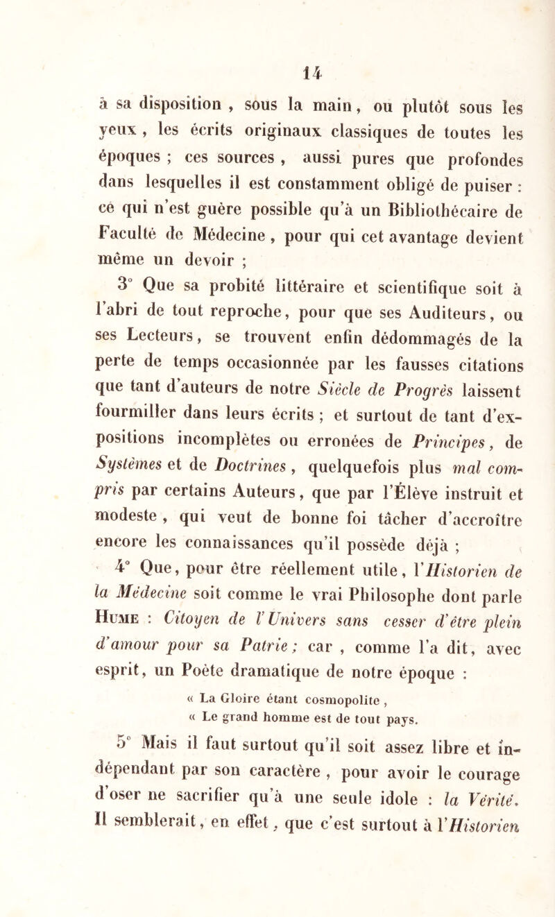 â sa disposition , sous la main, ou plutôt sous les \ eux. , les écrits originaux classiques de toutes les époques ; ces sources , aussi pures que profondes dans lesquelles il est constamment obligé de puiser : ce qui n’est guère possible qu a un Bibliothécaire de Faculté de Médecine , pour qui cet avantage devient même un devoir ; 3° Que sa probité littéraire et scientifique soit à l’abri de tout reproche, pour que ses Auditeurs, ou ses Lecteurs, se trouvent enfin dédommagés de la perte de temps occasionnée par les fausses citations que tant d auteurs de notre Siècle de Progrès laissent fourmiller dans leurs écrits ; et surtout de tant d’ex- positions incomplètes ou erronées de Principes, de Systèmes et de Doctrines , quelquefois plus mal com- pris par certains Auteurs, que par l’Élève instruit et modeste , qui veut de bonne foi tâcher d’accroître encore les connaissances qu’il possède déjà ; 4° Que, pour être réellement utile, Y Historien de la Médecine soit comme le vrai Philosophe dont parle Hume : Citoyen de V Univers sans cesser cVêtre plein d'amour pour sa Patrie; car , comme l’a dit, avec esprit, un Poète dramatique de notre époque : « La Gloire étant cosmopolite , « Le grand homme est de tout pays. o Mais il faut surtout qu’il soit assez libre et in- dépendant par sou caractère , pour avoir le courage d’oser ne sacrifier qu'à une seule idole : la Vérité. Il semblerait, en effet.. que c’est surtout à VHistorien