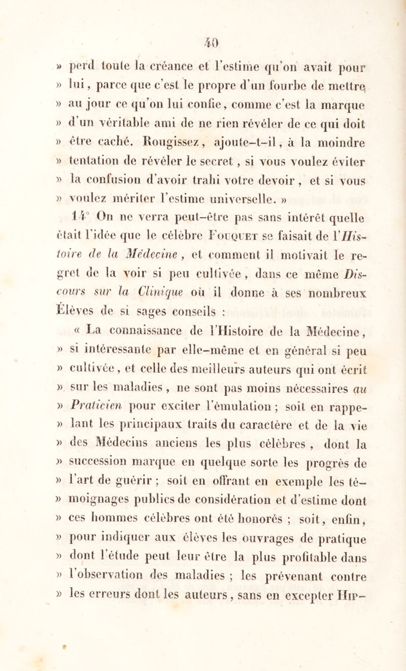 » perd toute la-créance et l’estime qu’on avait pour » lui, parce que c’est le propre d’un fourbe de mettre » au jour ce qu’on lui confie, comme c’est la marque » d un véritable ami de ne rien révéler de ce qui doit » être caché. Rougissez, ajoute-t-il, à la moindre » tentation de révéler le secret, si vous voulez éviter » la contusion d’avoir trahi votre devoir , et si vous » voulez mériter l’estime universelle. » 14° On ne verra peut-être pas sans intérêt quelle était l’idée que le célèbre Fouquet se faisait de Y His- toire de la Médecine, et comment il motivait le re- gret de la voir si peu cultivée , dans ce même Dis- cours sur la Clinique ou il donne à ses nombreux Élèves de si sages conseils : « La connaissance de l’Histoire de la Médecine, » si intéressante par elle-même et en général si peu » cultivée , et celle des meilleurs auteurs qui ont écrit » sur les maladies , ne sont pas moins nécessaires au » Praticien pour exciter l’émulation ; soit en rappe- » lant les principaux traits du caractère et de la vie » des Médecins anciens les plus célèbres , dont la » succession marque en quelque sorte les progrès de » l’art de guérir ; soit en offrant en exemple les té- » moignages publics de considération et d’estime dont » ces hommes célèbres ont été honorés ; soit, enfin, » pour indiquer aux élèves les ouvrages de pratique » dont 1 étude peut leur être la plus profitable dans » 1 observation des maladies ; les prévenant contre » les erreurs dont les auteurs , sans en excepter Hip-