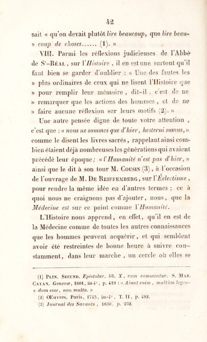 sait « qu'on devait plutôt lire beaucoup-, que lire beau- » coup de choses ( 1 ). » VIII. Parmi les réflexions judicieuses de l’Abbé de S1 2 3-Réal , sur Y Histoire , il eu estime surtout qu'il faut bien se garder d’oublier : « Une des fautes les » plus ordinaires de ceux qui ne lisent l’Histoire que » pour remplir leur mémoire , dit-il , c'est de ne » remarquer que les actions des hommes , et de no y) faire aucune réflexion sur leurs motifs (2). » Une autre pensée digne de toute votre attention , c’est que : « nous ne sommes que d'hier, hesterni sumus, » comme le disent les livres sacrés, rappelant ainsi com- bien étaient déjà nombreuses les générations qui avaient précédé leur époque; « Y Humanité n est pas dîner, » ainsi que le dit à son tour M. Cousin (3), à l’occasion r de l’ouvrage de M. De Pieiffemberg , sur Y Eclectisme , pour rendre la même idée en d’autres termes ; ce à quoi nous ne craignons pas d’ajouter, nous, que la Médecine est sur ce point comme Y Humanité. L Histoire nous apprend, en effet, qu’il en est de la Médecine comme de toutes les autres connaissances que les hommes peuvent acquérir, et qui semblent avoir été restreintes de bonne heure à suivre con- stamment, dans leur marche , un cercle où elles se (1) Plin. Secund. Epistolar. lib. X, cum commentar. S. Mar. Catana Gencvœ, 1G01, in-4°, p. 419 : « Aiunt enirn , multim Ugm- » dum esse, non multa. » (2) OElivres. Paris, 1745, in-4a, T. Il, p. 482,