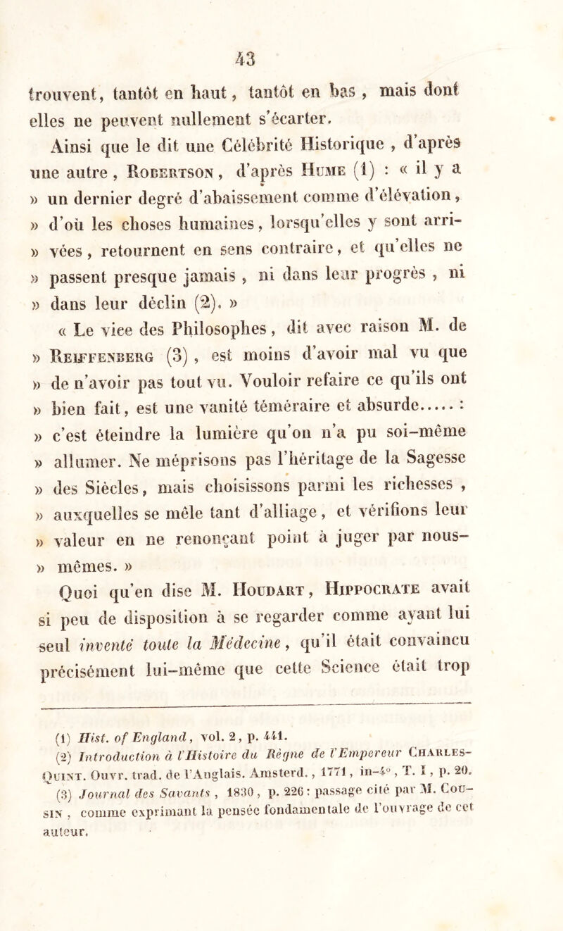 trouvent, tantôt en liant, tantôt en bas > mais dont elles ne peuvent nullement s’écarter. Ainsi que le dit une Célébrité Historique , d après une autre, Robertson, d’après Hume (1) : « il y a <► » un dernier degré d’abaissement comme d élévation, » d’où les choses humaines, lorsqu’elles y sont arri- » vées , retournent en sens contraire, et qu elles ne » passent presque jamais , ni dans leur progrès , ni » dans leur déclin (2), » « Le viee des Philosophes, dit avec raison M. de » Reiefenberg (3) , est moins d’avoir mal vu que » de n’avoir pas tout vu. Vouloir refaire ce qu ils ont » bien fait, est une vanité téméraire et absurde : » c’est éteindre la lumière qu’on n’a pu soi-même » allumer. Ne méprisons pas l’héritage de la Sagesse » des Siècles, mais choisissons parmi les richesses , » auxquelles se môle tant d alliage, et vérifions leui )) valeur en ne renonçant point à juger par nous- » mêmes. » Quoi qu’en dise M. Houdart , Hippocrate avait si peu de disposition à se regarder comme ayant lui seul inventé toute la Médecine, qu il était convaincu précisément lui—même que cette Science était trop (1) Hist. of England, vol. 2, p. 441. (2) Introduction à VHistoire du Règne de l Empereur Chaules- Quint. Ouvr. trad. de l’Anglais. Amsterd., 17/1, in-4°, T. I, p. 20.  (S) Journal des Savants , 1830 , p. 22G : passage cité par M. Cou- sin , comme exprimant la pensée londamentalc de 1 ouyiage ue cet auteur.