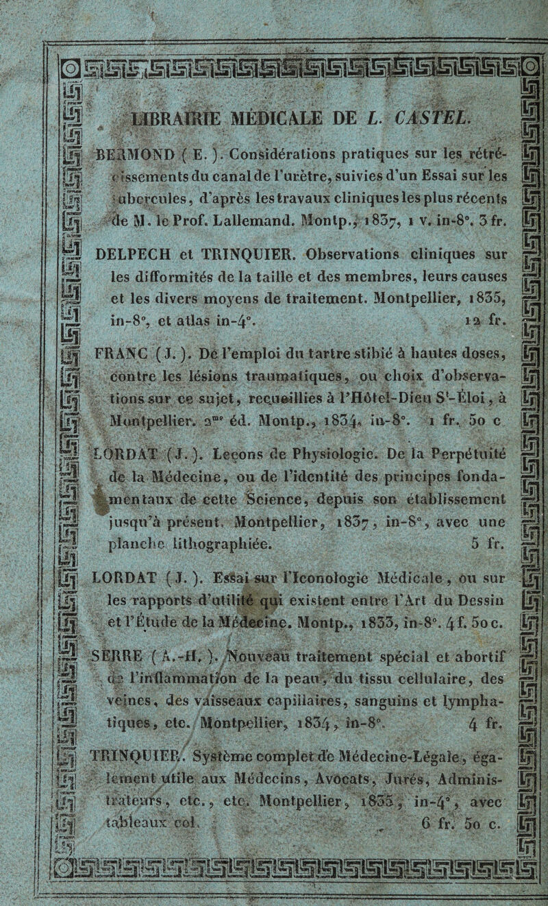 ISS P oS J pl VT#. m ! fi LIBRAIRIE MEDICALE DE L. CASTEL REItMOND ( E. ). Considérations pratiques sur les rétré- cissements du canal de l’urètre, suivies d’un Essai sur les ; «hercules, d’après lestravaux cliniques les plus récents de $1. le Prof. Lallemand. Monlp., 1807, 1 v. in-8°. 3 fr. DELPECH et TRINQUIER. Observations cliniques sur les difformités de la taille et des membres, leurs causes et les divers moyens de traitement. Montpellier, i835, in-8°, et atlas in-4°* 13 fr- FRANC ( J. ). Dè l’emploi du tartre stibié à hautes doses, contre les lésions traumatiques, ou choix d’observa- tions sur ce sujet, recueillies à THôtel-Dieu S'-Éloi, à Montpellier. éd. Montp., i834<> in-8°. 1 ft\ 5o c LÔRDAT (J.). Leçons de Physiologie. De la Perpétuité de la Médecine, ou de l’identité des principes fonda- mentaux de cette Science, depuis son établissement jusqu’à présent, Montpellier, 1837, in-8°, avec une planche lithographiée. 5 fr. LORDAT (J.). Esiüaî sur l’ïconoîogie Médicale, ou sur les rapports d’utilité qqi existent entre l’Art du Dessin et l’Étude de la Médecine. Montp., i833, in-8°. 4f. 5oc. SERRE ( A.-H. ). Nouveau traitement spécial et abortif <b Fin flammatîon de la peau, du tissu cellulaire, des veines, des vaisseaux capillaires, sanguins et lympha- tiques, etc. Montpellier, i834? in-8\ 4 fr- |ÿ|| TRÏNQEIER. Système complet dé Médecine-Légale , Médecins, Avocats, Jurés, Adminis- trateurs, etc., etc. Montpellier, 1835, in-4% avec 6 fr. 5o c. il.,—, 8 f ■*’ |i« P; taJ Ü1 M i ? tableaux coF f S sae.