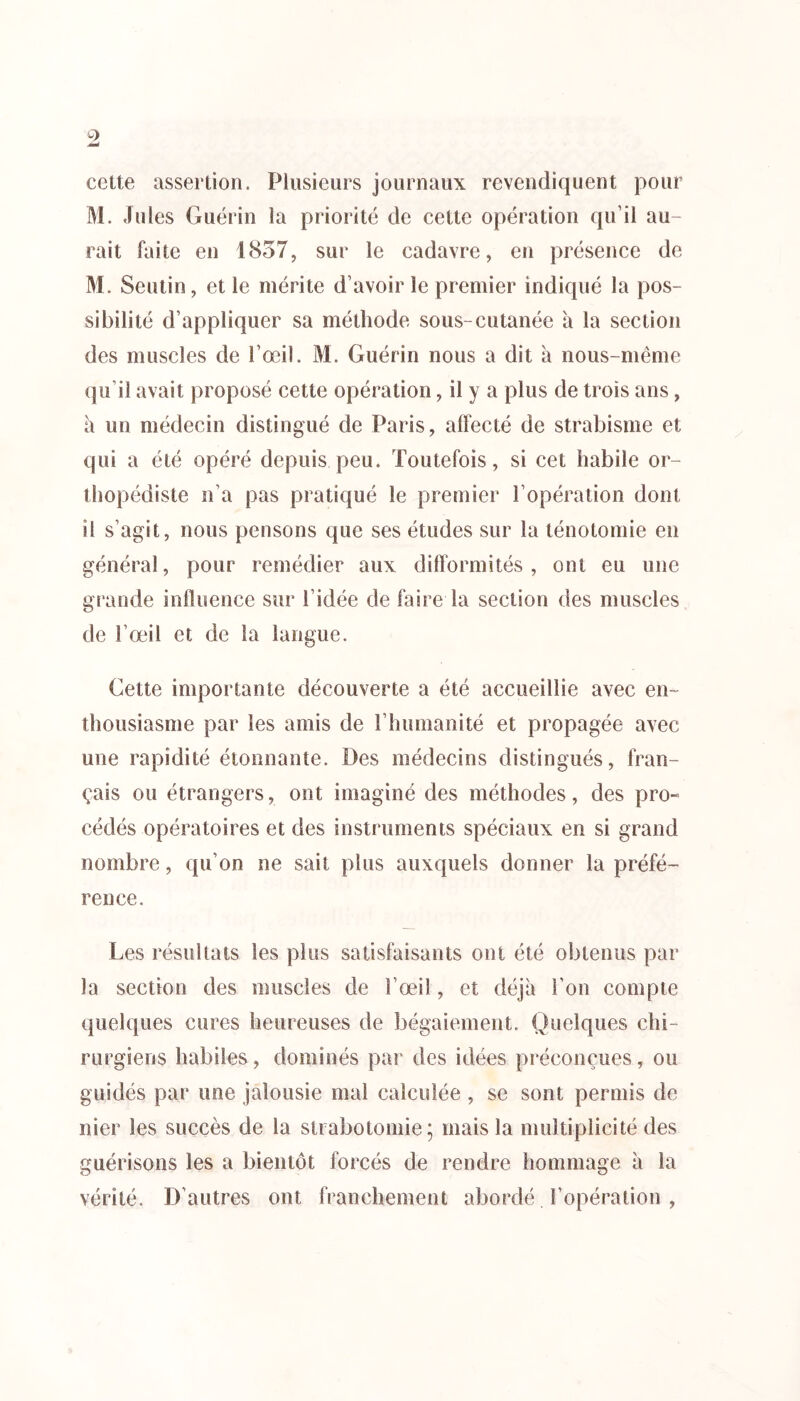 cette assertion. Plusieurs journaux revendiquent pour M. Jules Guérin la priorité de cette opération qu’il au- rait faite en 1837, sur le cadavre, en présence de M. Seutin, et le mérite d’avoir le premier indiqué la pos- sibilité d’appliquer sa méthode sous-cutanée à la section des muscles de l’œil. M. Guérin nous a dit à nous-même (}u’il avait proposé cette opération, il y a plus de trois ans, à un médecin distingué de Paris, affecté de strabisme et qui a été opéré depuis peu. Toutefois, si cet habile or- thopédiste n’a pas pratiqué le premier l’opération dont il s’agit, nous pensons que ses études sur la ténotomie en général, pour remédier aux difformités, ont eu une grande inlîuence sur l’idée de faire la section des muscles de l’œil et de la langue. Cette importante découverte a été accueillie avec en- thousiasme par les amis de l’humanité et propagée avec une rapidité étonnante. Des médecins distingués, fran- çais ou étrangers, ont imaginé des méthodes, des pro- cédés opératoires et des instruments spéciaux en si grand nombre, qu’on ne sait plus auxquels donner la préfé- rence. Les résultats les plus satisfaisants ont été obtenus par la section des muscles de l’œil, et déjà l’on compte quelques cures heureuses de bégaiement. Quelques chi- rurgiens habiles, dominés par des idées préconçues, ou guidés par une jalousie mal calculée , se sont permis de nier les succès de la strabotomie; mais la multiplicité des guérisons les a bientôt forcés de rendre hommage à la vérité. D’autres ont franchement abordé l’opération ,