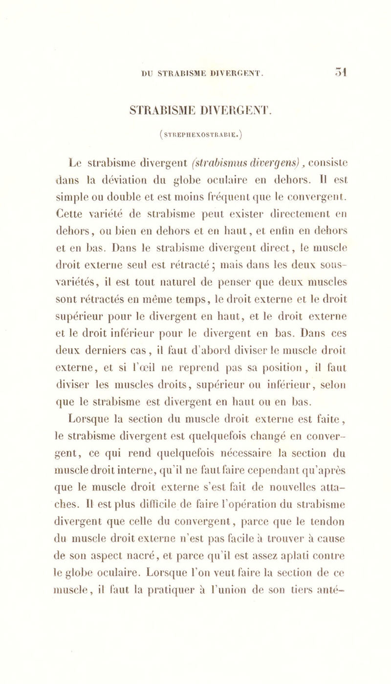 STRABISME DIVERGEA l\ (STREPHEXOSTRABIE.) Le strabisme divergent (strabismiis cliver gens) ^ consisie dans la déviation du globe oculaire en dehors. Il est simple ou double et est moins (Vécpient que le convergent. Cette variété de strabisme peut exister directement en dehors, ou bien en dehors et en haut, et enfin en dehors et en bas. Dans le strabisme divergent direct, le muscle droit externe seul est rétracté ; mais dans les deux sous- variétés, il est tout naturel de penser que deux muscles sont rétractés en même temps, le droit externe et le droit supérieur pour le divergent en haut, et le droit externe et le droit inférieur pour le divergent en bas. Dans ces deux derniers cas, il faut d’abord diviser le muscle droit externe, et si l’œil ne reprend pas sa position, il faut diviser les muscles droits, supérieur ou inférieur, selon que le strabisme est divergent en haut ou en bas. Lorsque la section du muscle droit externe est faite, le strabisme divergent est quelquefois changé en conver- gent, ce qui rend quelquefois nécessaire la section du muscle droit interne, qu’il ne faut faire cependant qu’après que le muscle droit externe s’est fait de nouvelles atta- ches. Il est plus difficile de faire l’opération du strabisme divergent que celle du convergent, parce que le tendon du muscle droit externe n’est pas facile à trouver à cause de son aspect nacré, et parce qu’il est assez aplati contre le globe oculaire. Lorsque l’on veut faire la section de ce muscle, il faut la pratiquer à l’union de son tiers anté-