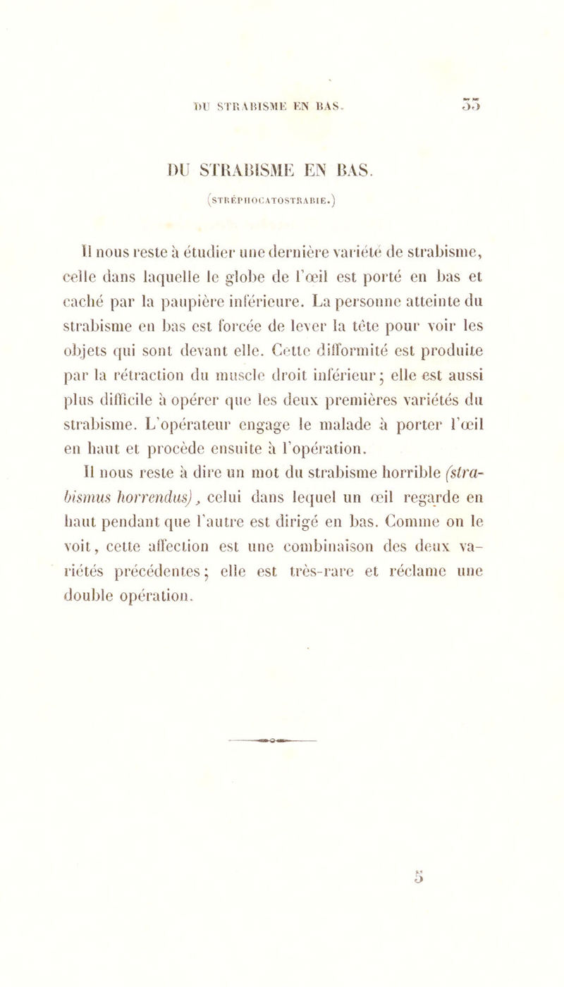 T)U STUAIUSME EN Bx\S. oo nu STUAIUSME EN BAS. STREPIIOCATOSïRABIE. îl nous reste à étudier une dernière variété de strabisme, celle dans laquelle le globe de l’œii est porté en bas et caché par la paupière inférieure. La personne atteinte du strabisme en bas est forcée de lever la tête pour voir les objets qui sont devant elle. Cette difformité est produite par la rétraction du muscle droit inférieur • elle est aussi plus difficile à opérer que les deux premières variétés du strabisme. L’opérateur engage le malade à porter i’œil en haut et procède ensuite à l’opération. Il nous reste à dire un mot du strabisme horrible ($tra- bismiis horrendiis) ^ celui dans lequel un œil regarde en haut pendant que l’autre est dirigé en bas. Comme on le voit, cette affection est une combinaison des deux va- riétés précédentes ; elle est très-rare et réclame une double opération.