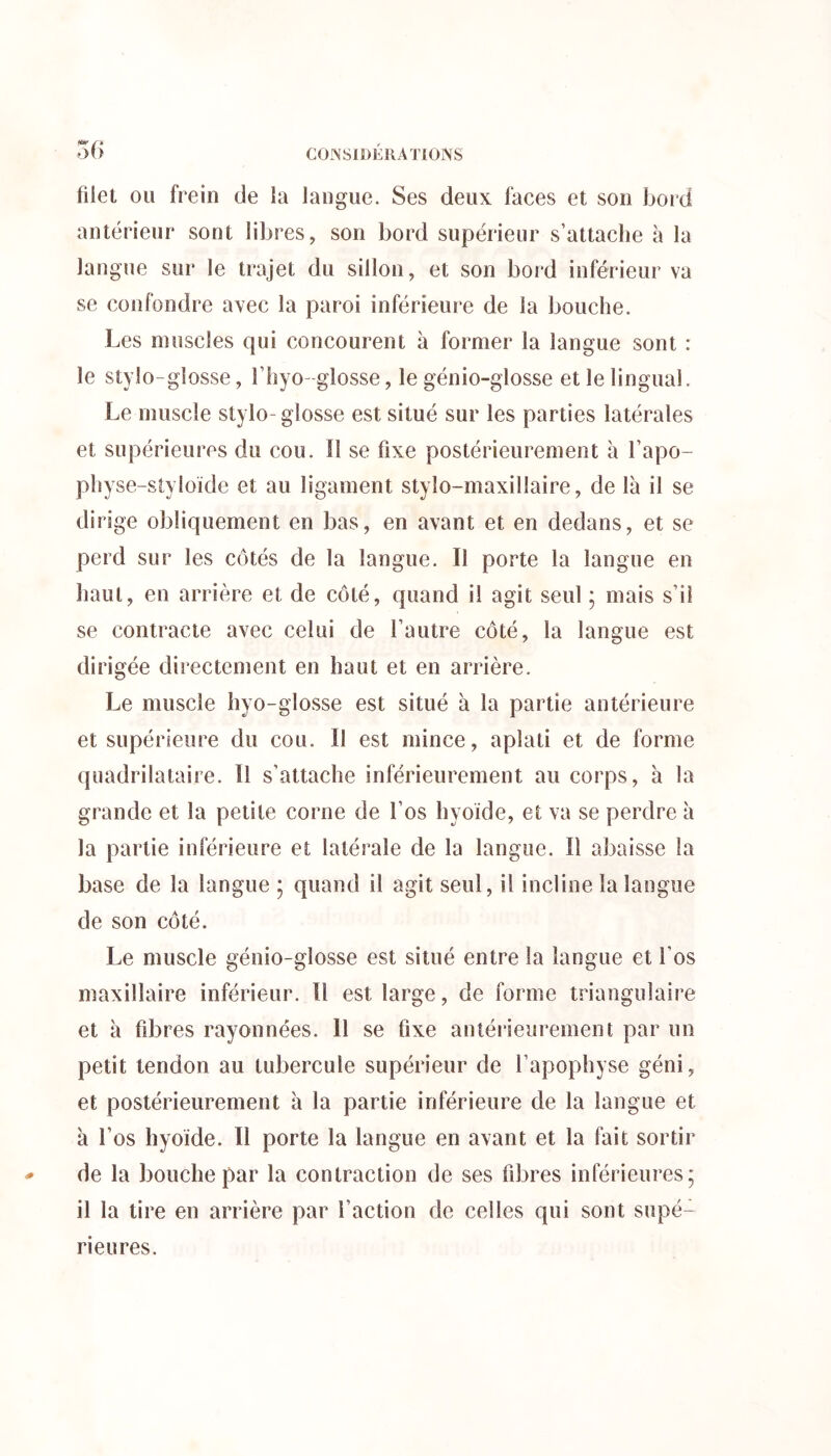 CONSIDÉRATIONS «■r y» o() fiiel ou frein de la langue. Ses deux faces et son bord antérieur sont libres, son bord supérieur s’attache à la langue sur le trajet du sillon, et son bord inférieur va se confondre avec la paroi inférieure de la bouche. Les muscles qui concourent à former la langue sont : le stylo-giosse, l’hyo-glosse, le génio-glosse et le lingual. Le muscle stylo- glosse est situé sur les parties latérales et supérieures du cou. Il se fixe postérieurement à l’apo- physe-styloïde et au ligament stylo-maxillaire, de là il se dirige obliquement en bas, en avant et en dedans, et se perd sur les côtés de la langue. Il porte la langue en haut, en arrière et de côté, quand il agit seul ; mais s’il se contracte avec celui de l’autre côté, la langue est dirigée directement en haut et en arrière. Le muscle hyo-giosse est situé à la partie antérieure et supérieure du cou. Il est mince, aplati et de forme quadrilataire. H s’attache inférieurement au corps, à la grande et la petite corne de l’os hyoïde, et va se perdre à la partie inférieure et latérale de la langue. Il abaisse la base de la langue 5 quand il agit seul, il incline la langue de son côté. Le muscle génio-glosse est situé entre la langue et l’os maxillaire inférieur. Il est large, de forme triangulaire et à fibres rayonnées. Il se fixe antérieurement par un petit tendon au tubercule supérieur de l’apophyse géni, et postérieurement à la partie inférieure de la langue et à l’os hyoïde. Il porte la langue en avant et la fait sortir de la bouche par la contraction de ses fibres inférieures; il la tire en arrière par l’action de celles qui sont supé- rieures.