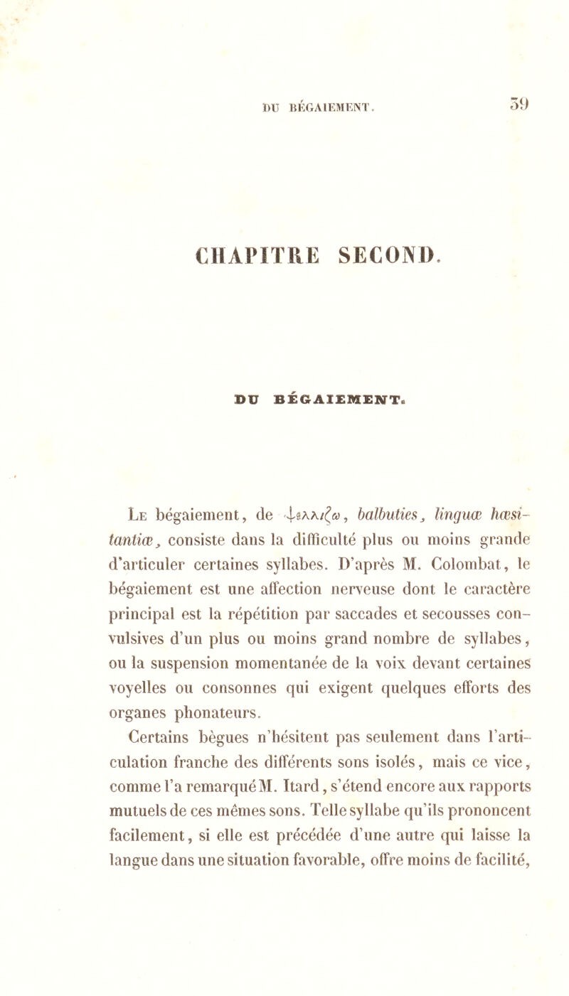 CHAPITRE SECOND. BV BÉGAISMESTT. Le bégaiement, de balbuties^ linguœ hœsi- tantiœ, consiste dans la difficulté plus ou moins grande d’articuler certaines syllabes. D’après M. Colombat, le bégaiement est une affection nerveuse dont le caractère principal est la répétition par saccades et secousses con- vulsives d’un plus ou moins grand nombre de syllabes, ou la suspension momentanée de la voix devant certaines voyelles ou consonnes qui exigent quelques efforts des organes phonateurs. Certains bègues n’hésitent pas seulement dans l’arti- culation franche des différents sons isolés, mais ce vice, comme l’a remarqué M. Itard, s’étend encore aux rapports mutuels de ces mêmes sons. Telle syllabe qu’ils prononcent facilement, si elle est précédée d’une autre qui laisse la langue dans une situation favorable, offre moins de facilité,