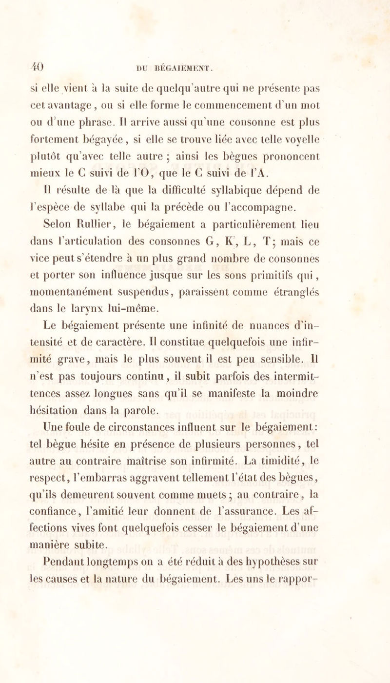 si elle vient à la suite de quelqu’autre qui ne présente pas cet avantage , ou si elle forme le commencement d’un mot ou d'une phrase. Il arrive aussi qu’une consonne est plus fortement bégayée, si elle se trouve liée avec telle voyelle plutôt qu’avec telle autre ; ainsi les bègues prononcent mieux le G suivi de l’O, que le G suivi de l’A. Il résulte de là que la difficulté syllabique dépend de l’espèce de syllabe qui la précède ou l’accompagne. Selon Rullier, le bégaiement a particulièrement lieu dans l’articulation des consonnes G, K, L, T; mais ce vice peut s’étendre à un plus grand nombre de consonnes et porter son influence jusque sur les sons primitifs qui, momentanément suspendus, paraissent comme étranglés dans le larynx lui-même. Le bégaiement présente une infinité de nuances d’in- tensité et de caractère. Il constitue quelquefois une infir- mité grave, mais le plus souvent il est peu sensible. 11 n’est pas toujours continu, il subit parfois des intermit- tences assez longues sans qu’il se manifeste la moindre hésitation dans la parole. Une foule de circonstances influent sur le bégaiement: tel bègue hésite en présence de plusieurs personnes, tel autre au contraire maîtrise son infirmité. La timidité, le respect, l’embarras aggravent tellement l’état des bègues, qu’ils demeurent souvent comme muets ; au contraire, la confiance, l’amitié leur donnent de l’assurance. Les af- fections vives font quelquefois cesser le bégaiement d’une manière subite. Pendant longtemps on a été réduit à des hypothèses sur les causes et la nature du bégaiement. Les uns le rappor-