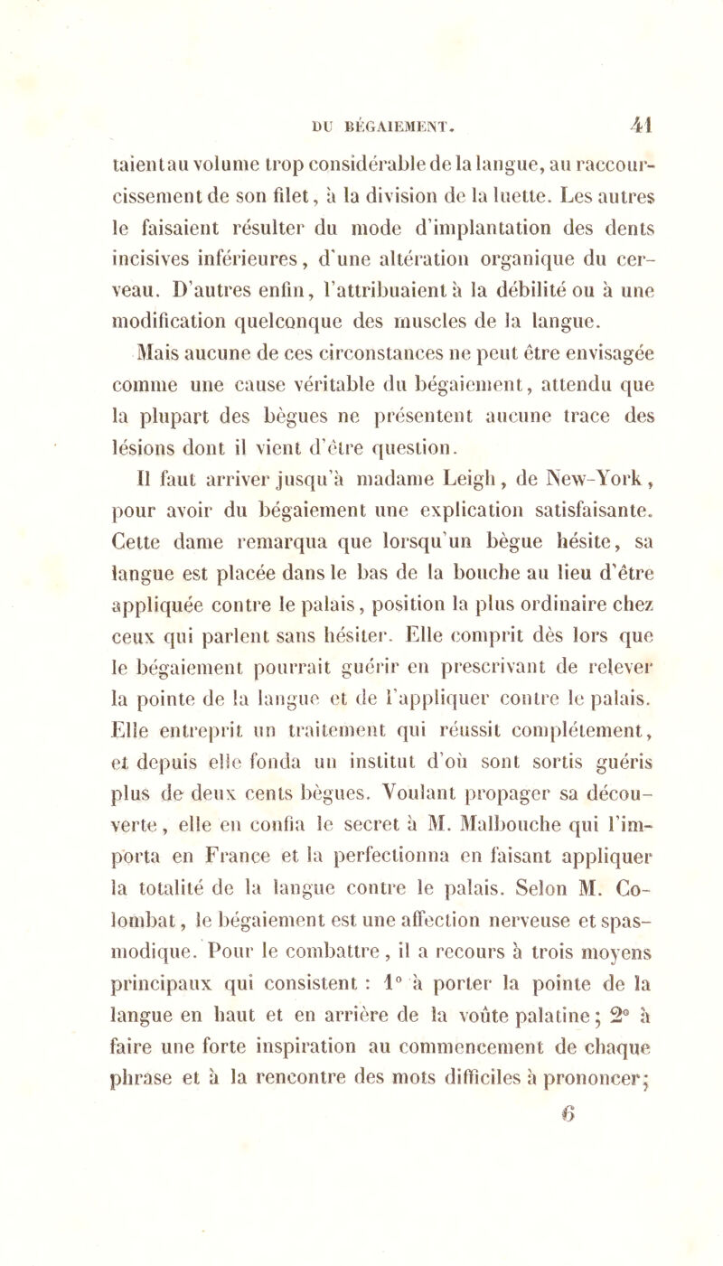 taieiUau volume trop considérable de la langue, au raccour- cissement de son filet, à la division de la luette. Les autres le faisaient résulter du mode d’implantation des dents incisives inférieures, d'une altération organique du cer- veau. D’autres enfin, l’attribuaient à la débilité ou à une modification quelconque des muscles de la langue. Mais aucune de ces circonstances ne peut être envisagée comme une cause véritable du bégaiement, attendu que la plupart des bègues ne présentent aucune trace des lésions dont il vient d’être question. Il faut arriver jusqu’à madame Leigli, de New-York , pour avoir du bégaiement une explication satisfaisante. Cette dame remarqua que lorsqu’un bègue hésite, sa langue est placée dans le bas de la bouche au lieu d’être appliquée contre le palais, position la plus ordinaire chez ceux qui parlent sans hésiter. Elle comprit dès lors que le bégaiement pourrait guérir en prescrivant de relever la pointe de la langue et de l’appliquer contre le palais. Elle entreprit un traitement qui réussit complètement, et depuis elle fonda un institut d’où sont sortis guéris plus de deux cents bègues. Voulant propager sa décou- verte , elle en confia le secret à M. Malbouche qui l’im- porta en France et la perfectionna en faisant appliquer la totalité de la langue contre le palais. Selon M. Co- lombat, le bégaiement est une affection nerveuse et spas- modique. Pour le combattre, il a recours à trois moyens principaux qui consistent : 1® à porter la pointe de la langue en haut et en arrière de la voûte palatine ; 2® à faire une forte inspiration au commencement de chaque phrase et à la rencontre des mots difïiciles à prononcer; 6