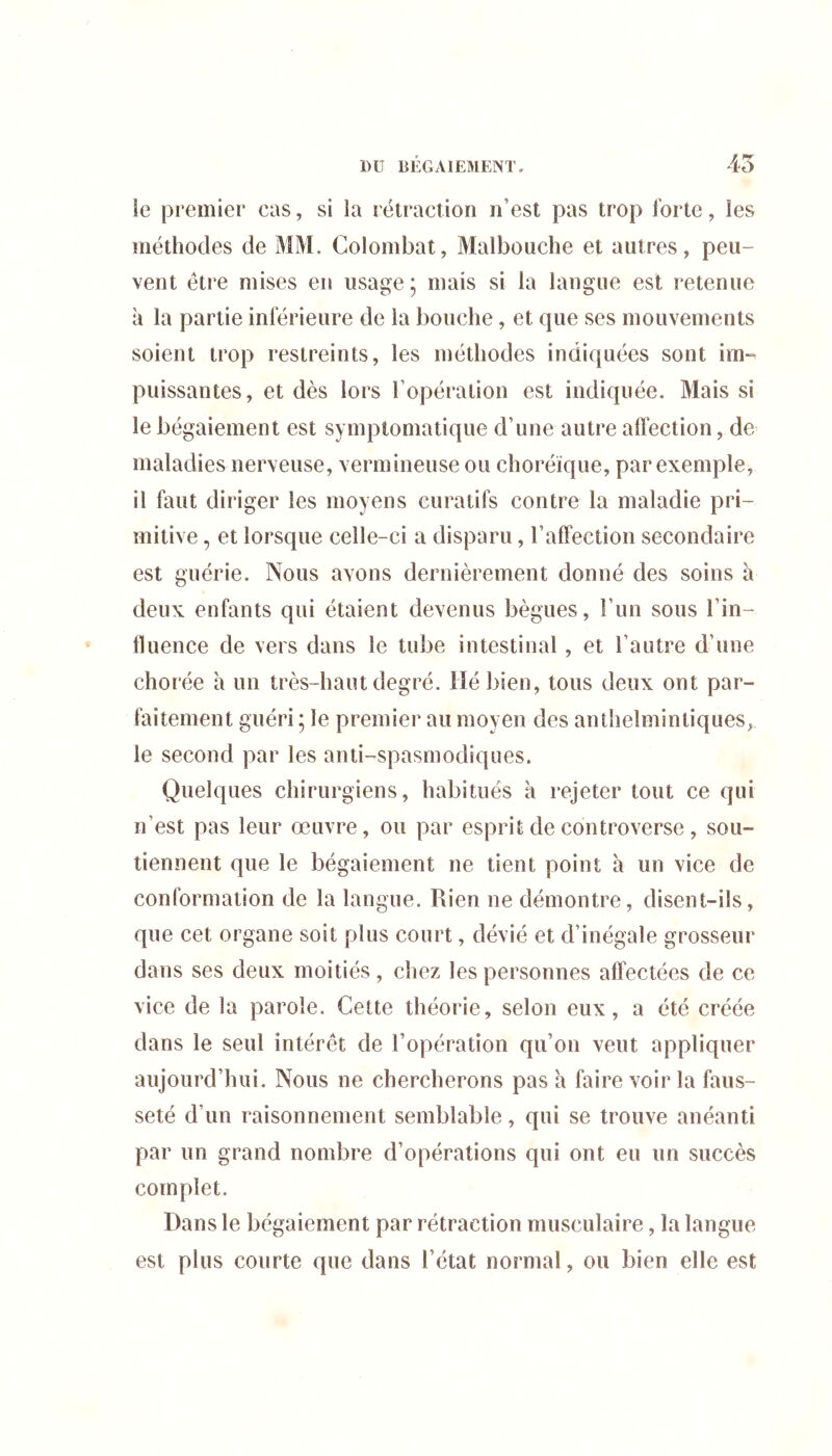 45 le premier cas, si la l étraction n’est pas trop forte, les méthodes de MM. Colombat, Malbouche et autres, peu- vent être mises en usage; mais si la langue est retenue à la partie inférieure de la bouche, et que ses mouvements soient trop restreints, les méthodes indiquées sont im- puissantes, et dès lors l’opération est indiquée. Mais si le bégaiement est symptomatique d’une autre affection, de maladies nerveuse, vermineuse ou choréique, par exemple, il faut diriger les moyens curatifs contre la maladie pri- mitive , et lorsque celle-ci a disparu, l’affection secondaire est guérie. Nous avons dernièrement donné des soins à deux enfants qui étaient devenus bègues, l’un sous l’in- fluence de vers dans le tube intestinal, et l’autre d’une chorée à un très-haut degré, lié bien, tous deux ont par- faitement guéri ; le premier au moyen des anthelmintiques, le second par les anti-spasmodiques. Quelques chirurgiens, habitués à rejeter tout ce qui n’est pas leur œuvre, ou par esprit de controverse , sou- tiennent que le bégaiement ne tient point à un vice de conformation de la langue. Rien ne démontre, disent-ils, que cet organe soit plus court, dévié et d’inégale grosseur dans ses deux moitiés, chez les personnes affectées de ce vice de la parole. Cette théorie, selon eux, a été créée dans le seul intérêt de l’opération qu’on veut appliquer aujourd’hui. Nous ne chercherons pas h faire voir la faus- seté d’un raisonnement semblable, qui se trouve anéanti par un grand nombre d’opérations qui ont eu un succès complet. Dans le bégaiement par rétraction musculaire, la langue est plus courte que dans l’état normal, ou bien elle est