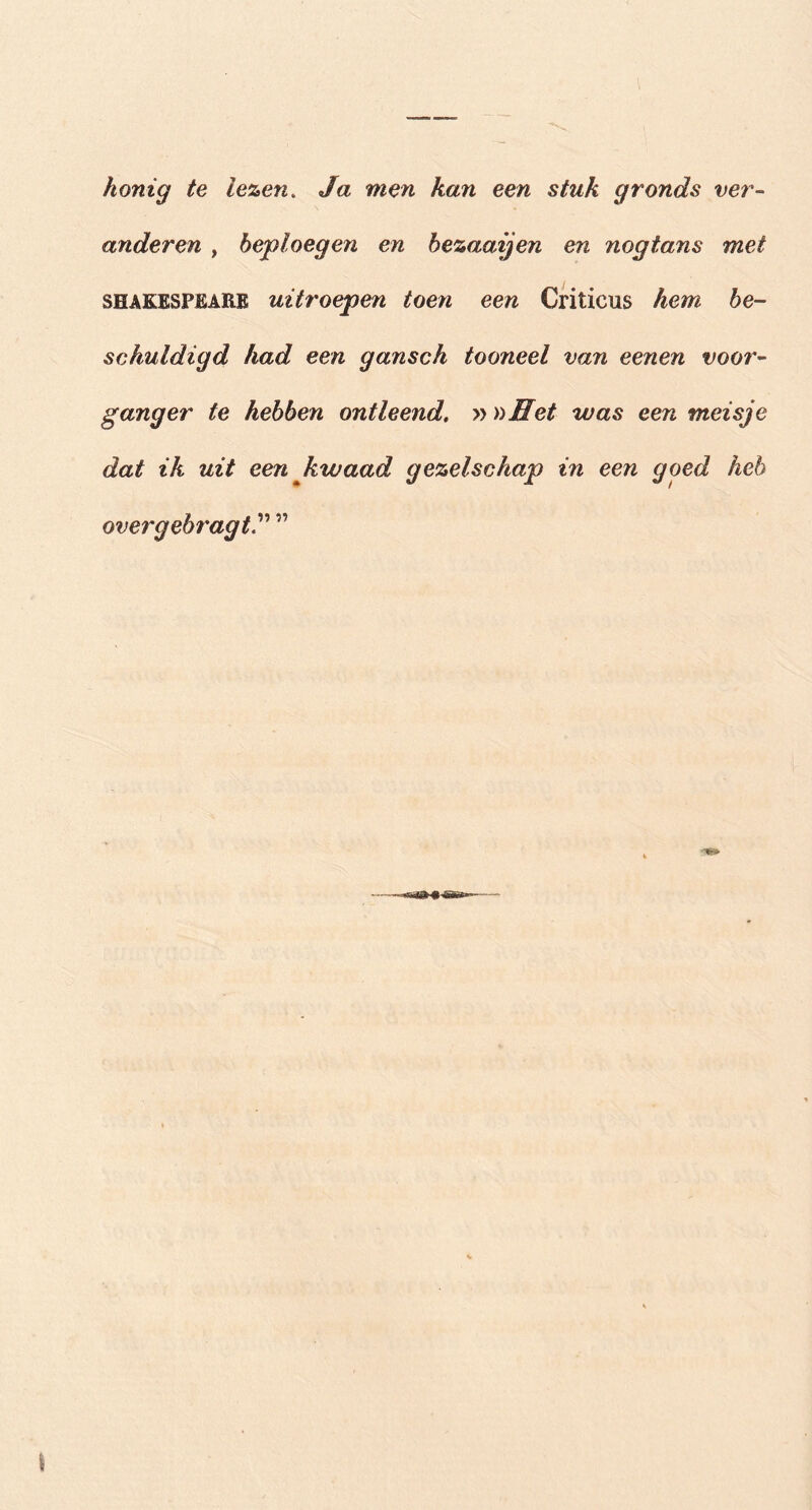 honig te lezen. Ja men kan een stuk gronds ver- anderen , beploegen en bezaaijen en nogtans met SHAKESPEARE uitroepen toen een Criticus hem be- schuldigd had een gansch tooneel van eenen voor- ganger te hebben ontleend, » nffet was een meisje dat ik uit een kwaad gezelschap in een goed heb overgebragt”