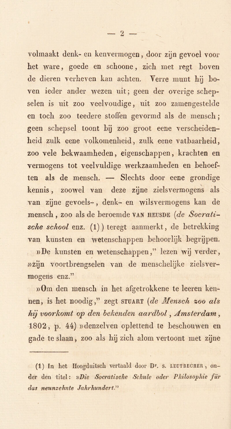 volmaakt denk- en kenvermogen, door zijn gevoel voor het ware, goede en schoone, zich met regt hoven de dieren verheven kan achten. Yerre munt hij bo- ven ieder ander wezen uit; geen der overige schep- selen is uit zoo veelvoudige j uit zoo zamengestelde en toch zoo teedere stoffen gevormd als de mensch; geen schepsel toont bij zoo groot eene verscheiden- heid zulk eene volkomenheid, zulk eene vatbaarheid, zoo vele bekwaamheden, eigenschappen, krachten en vermogens tot veelvuldige werkzaamheden en behoef- ten als de mensch. ■— Slechts door eene grondige kennis, zoowel van deze zijne zielsvermogens als van zijne gevoels-, denk- en wilsvermogens kan de mensch , zoo als de beroemde van heusde [de Socrati- sche school enz. (l)) teregt aanmerkt, de betrekking van kunsten en wetenschappen behoorlijk begrijpen. »De kunsten en wetenschappen,” lezen wij verder, »zijn voortbrengselen van de menschelijke zielsver- mogens enz.” »0m den mensch in het afgetrokkene te leeren ken- nen, is het noodig,” zegt stuart (de Mensch zoo als hij voorkomt op den bekenden aardbol, Amsterdam , 1802, p. 44) »denzelven oplettend te beschouwen en gade te slaan, zoo als hij zich alom vertoont met zijne (1) In het iïoogduitsch vertaald door Dr. s. leutbecher , on- der den titel: »Die Socratische Schulc octet' PInlosophie für das neunzehnte JahrhundertP
