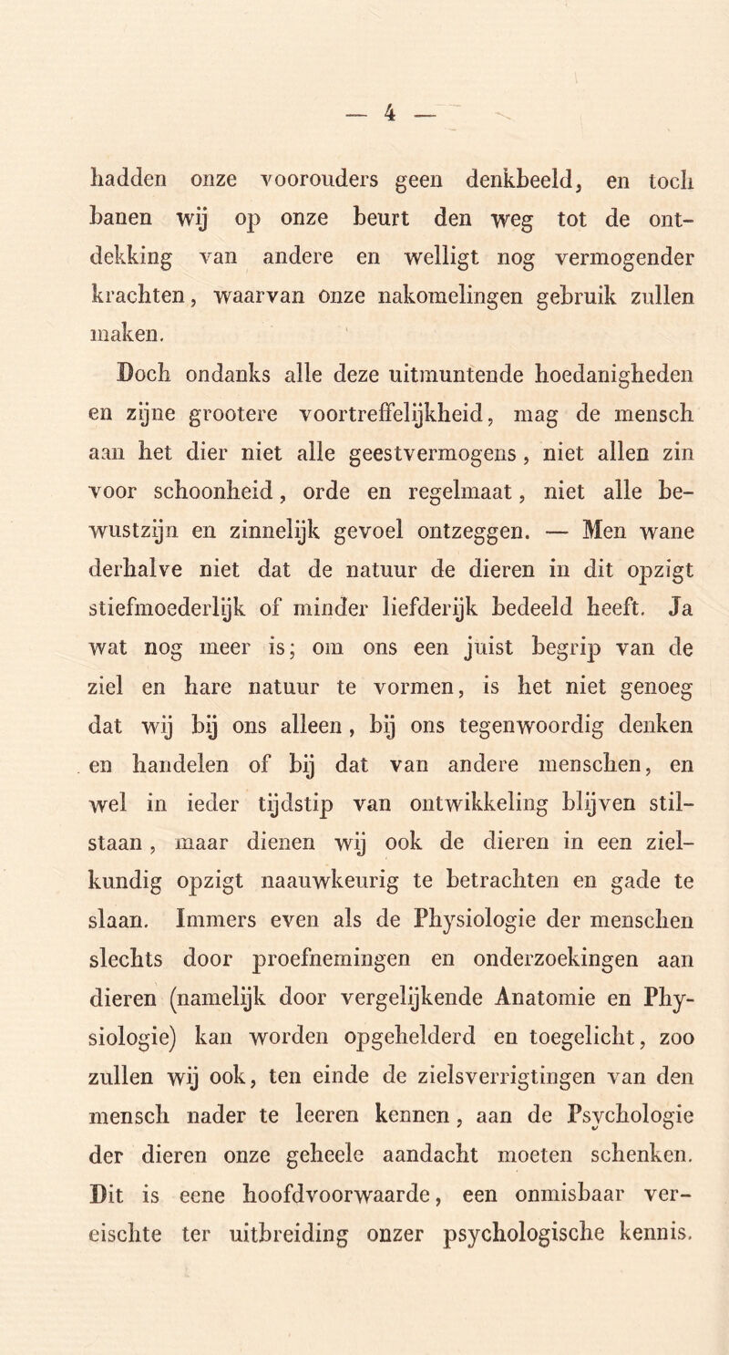 hadden onze voorouders geen denkbeeld, en toch banen wij op onze beurt den weg tot de ont- dekking van andere en welligt nog vermogender krachten, waarvan onze nakomelingen gebruik zullen maken. Doch ondanks alle deze uitmuntende hoedanigheden en zijne grootere voortreffelijkheid, mag de mensch aan het dier niet alle geestvermogens , niet allen zin voor schoonheid, orde en regelmaat, niet alle be- wustzijn en zinnelijk gevoel ontzeggen. — Men wane derhalve niet dat de natuur de dieren in dit opzigt stiefmoederlijk of minder liefderijk bedeeld heeft. Ja wat nog meer is; om ons een juist begrip van de ziel en hare natuur te vormen, is het niet genoeg dat wij bij ons alleen , bij ons tegenwoordig denken en handelen of bij dat van andere menschen, en wel in ieder tijdstip van ontwikkeling blijven stil- staan , maar dienen wij ook de dieren in een ziel- kundig opzigt naauwkeurig te betrachten en gade te slaan. Immers even als de Physiologie der menschen slechts door proefnemingen en onderzoekingen aan dieren (namelijk door vergelijkende Anatomie en Phy- siologie) kan worden opgehelderd en toegelicht, zoo zullen wij ook, ten einde de zielsverrigtingen van den mensch nader te leeren kennen, aan de Psychologie der dieren onze geheele aandacht moeten schenken. Dit is eene hoofdvoorwaarde, een onmisbaar ver- eischte ter uitbreiding onzer psychologische kennis.