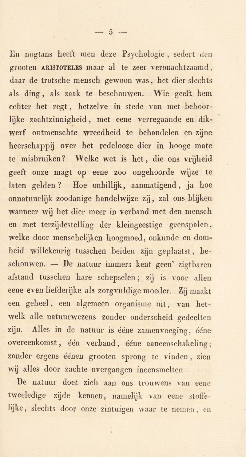 Ko nogtans heeft men deze Psychologie , sedert den grooten aristoteles maar al te zeer veronachtzaamd, daar de trotsche mensch gewoon was, het dier slechts als ding, als zaak te beschouwen. Wie geeft hem echter het regt, hetzelve in stede van met behoor- lijke zachtzinnigheid, met eene verregaande en dik- werf ontmenschte wreedheid te behandelen en zijne heerschappij over het redelooze dier in hooge mate te misbruiken? Welke wet is het, die ons vrijheid geeft onze magt op eene zoo ongehoorde wijze te laten gelden? Hoe onbillijk, aanmatigend, ja hoe onnatuurlijk zoodanige handelwijze zij, zal ons blijken wanneer wij het dier meer in verband met den mensch en met terzijdestelling der kleingeestige grenspalen, welke door menschelijken hoogmoed, onkunde en dom- heid willekeurig tusschen beiden zijn geplaatst, be- schouwen. — De natuur immers kent geen’ zigtbaren afstand tusschen hare schepselen; zij is voor allen eene even liefderijke als zorgvuldige moeder. Zij maakt een geheel, een algemeen organisme uit, van het- welk alle natuurwezens zonder onderscheid gedeelten zijn. Alles in de natuur is ée'ne zamenvoeging, ée'ne overeenkomst, één verband, ééne aaneenschakeling; zonder ergens éénen grooten sprong te vinden, zien wij alles door zachte overgangen ineensmelten. De natuur doet zich aan ons trouwens van eene tweeledige zijde kennen, namelijk van eene stofïe- lijke, slechts door onze zintuigen waar te nemen, en