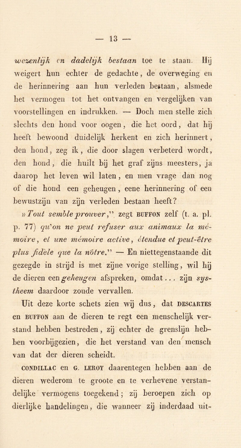 wezenlijk en dadelijk bestaart toe te staan. Hij weigert hun echter de gedachte, de overweging en de herinnering aan hun verleden bestaan, alsmede het vermogen tot het ontvangen en vergelijken van voorstellingen en indrukken. — Doch men stelle zich slechts den hond voor oogen, die het oord, dat hij heeft bewoond duidelijk herkent en zich herinnert, den hond, zeg ik, die door slagen verbeterd wordt, den hond, die huilt bij het graf zijns meesters, ja daarop het leven wil laten , en men vrage dan nog of die hond een geheugen , eene herinnering of een bewustzijn van zijn verleden bestaan heeft? ))Tout semble prouver,” zegt buffon zelf (t. a. pl. p. 77) qii'on ne peul refuser aitx animaux la mè- moire, el une mèmoire active, ètendue et peut-etre plus fidele que la nbtre— En niettegenstaande dit gezegde in strijd is met zijne vorige stelling, wil hij de dieren een geheugen afspreken, omdat... zijn sys- theem daardoor zoude vervallen. Uit deze korte schets zien wij dus, dat descartes en buffon aan de dieren te regt een menschelijk ver- stand hebben bestreden, zij echter de grenslijn heb- ben voorbijgezien, die het verstand van den mensch van dat der dieren scheidt. CONDILLAC en G. leroy daarentegen hebben aan de dieren wederom te groote en te verhevene verstan- delijke vermogens toegekend; zij beroepen zich op dierlijke handelingen, die wanneer zij inderdaad uit-