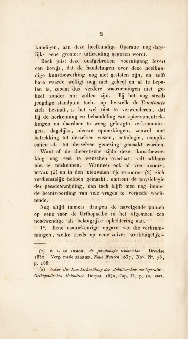 kundigen, aan deze heelkundige Operatie nog dage- lijks eene grootere uitbreiding gegeven wordt. Doch juist deze onafgebroken vooruitgang levert een bewys, dat de handelingen over deze heelkun- dige kunstbewerking nog niet gesloten zijn, en zelfs hare waarde welligt nog niet geheel en al te bepa- len is, zoodat dus verdere waarnemingen niet ge- heel zonder nut zullen zijn. Bij het nog steeds jeugdige standpunt toch, op hetwelk de Tenotomie zich bevindt, is het wel niet te verwonderen, dat bij de herkenning en behandeling van spierzamentrek- kingen en daardoor te weeg gebragte verkrommin- gen, dagelijks, nieuwe opmerkingen, zoowel met betrekking tot derzelver wezen, aetioïogie, compli- catien als tot derzelver genezing gemaakt worden. Want of de theoretische zyde dezer kunstbewer- king nog veel te wenschen overlaat, valt althans niet te miskennen. Wanneer ook al von ammoiv , duval (1) en in den nieuwsten tijd pirogoff (2) zich verdienstelijk hebben gemaakt, omtrent de physiologie der peesdoorsnijding, dan toch blijft men nog immer de beantwoording van vele vragen te vergeefs wach- tende. Nog altijd immers dringen de navolgende punten op eene voor de Orthopaedie in het algemeen zoo noodwendige als belangrijke opheldering aan. 1°. Eene naauwkeurige opgave van die verkrom- mingen, welke reeds op eene zuiver werktuigelijk- (1) F. a. ab ammon , de physiologia tenotomiae. Dresdae 1837. Verg. mede froriep, Neue Notizcn 1887, Nov. N°. 78, p. 188. (2) LJeber die Durchschneidung der Achïllessehne als Operativ - Orthopadisch.es lleilmittel. Dorpat. 1840, Cap. II, p. 10. caet.