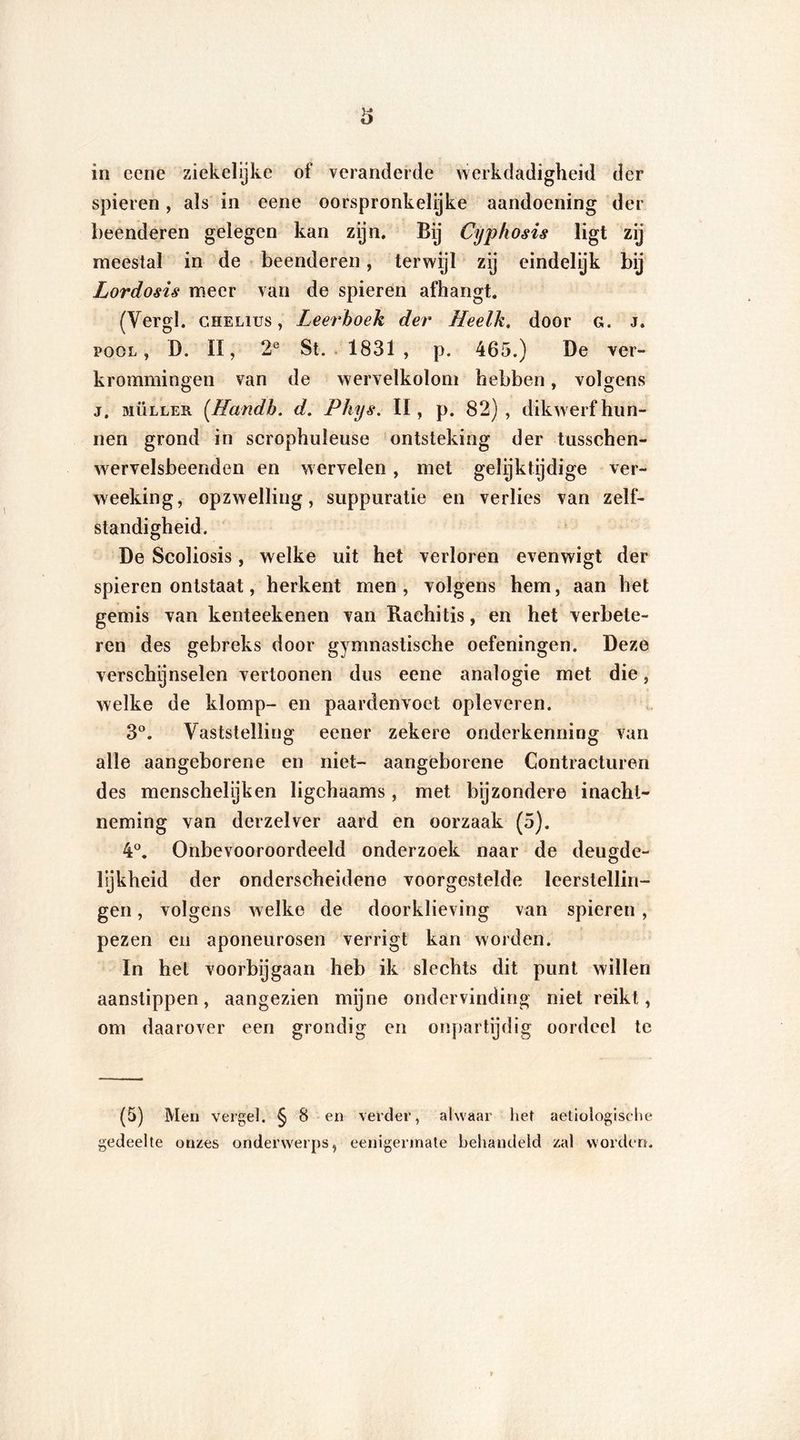 spieren, als in eene oorspronkelijke aandoening der beenderen gelegen kan zijn. By Cyphosis ligt zij meestal in de beenderen, terwijl zij eindelijk bij Lordosis meer van de spieren afhangt. (Vergl. c hè Lies, Leerboek der Heelk, door g. j. pool, D. II, 2e St. 1831 , p. 465.) De ver- krommingen van de wervelkolom hebben, volgens j. biülleh (Handh. d. Phys. II, p. 82), dikwerf hun- nen grond in scrophuleuse ontsteking der tusschen- wervelsbeenden en wervelen, met gelijktijdige ver- weeking, opzwelling, suppuratie en verlies van zelf- standigheid. De Scoliosis, welke uit het verloren evenwigt der spieren ontstaat, herkent men , volgens hem, aan het gemis van kenteekenen van Rachitis, en het verbete- ren des gebreks door gymnastische oefeningen. Deze verschijnselen vertoonen dus eene analogie met die, welke de klomp- en paardenvoet opleveren. 3°. Vaststelling eener zekere onderkenning van alle aangeborene en niet- aangeborene Contracturen des menschelijken ligchaams, met bijzondere inacht- neming van derzelver aard en oorzaak (5). 4°. Onbevooroordeeld onderzoek naar de deugde- lijkheid der onderscheidene voorgestelde leerstellin- gen , volgens welke de doorklieving van spieren, pezen en aponeurosen verrigt kan worden. In hel voorbijgaan heb ik slechts dit punt willen aanstippen, aangezien mijne ondervinding niet reikt, om daarover een grondig en onpartijdig oordeel te (5) Men vergel. § 8 en verder, alwaar het aetiologische gedeelte onzes onderwerps, eenigermate behandeld zal worden.