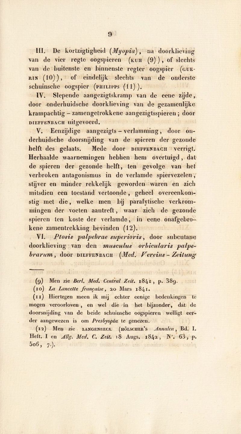 III. De kortzigtigheid (Myopia), na doorklieving •van de vier regte oogspieren (kuïi (9)) , of slechts van de buitenste en binnenste regler oogspier (gue~ Riüf (10)), of eindelijk slechts van de onderste schuinsche oogspier (philipps (11)). IV. Slepende aangezigtskramp van de eene zijde, door onderhuidsche doorklieving van de gezamenlijke krampachtig - zamengetrokkene aangezigtsspieren ; door DiEFFENBACH uiteevoerd. O V. Eenzijdige aangezigls - verlamming, door on- derhuidsche doorsnijding van de spieren der gezonde helft des gelaats. Mede door dieffenbacii verrigt. Herhaalde waarnemingen hebben hem overtuigd, dat de spieren der gezonde helft, ten gevolge van het verbroken antagonismus in de verlamde spiervezelen, stijver en minder rekkelijk geworden waren en zich mitsdien een toestand vertoonde, geheel overeenkom- stig met die, welke men bij paralytische verkrom- mingen der voeten aantreft, waar zich de gezonde spieren ten koste der verlamde, in eene onafgebro- kene zamentrekking bevinden (12). VI. Ptosis palpehrae superioris, door subcutane doorklieving van den musculus orhicularis palpe- brarum , door dieffenbacii (Med. Ver eins - Zeitung (9) Men zie Berl. Med. Central Zeit. 1841 ? p. 389. (10) La Lancet te francaise, 20 Mars 1841. (11) Hiertegen meen ik mij echter eenige bedenkingen te mogen veroorloven , en wel die in het bijzonder, dat de doorsnijding van de beide schuinsche oogspieren welligt eer- der aangewezen is om Presbyopia te genezen. (12) Men zie iangenbeck. (holscher’s Annalen, Bd. I. Heft. I en Allg. Med. C, Zeit. 18 Augs. 1842, JN“. 63 , p. 5o6, 7.).