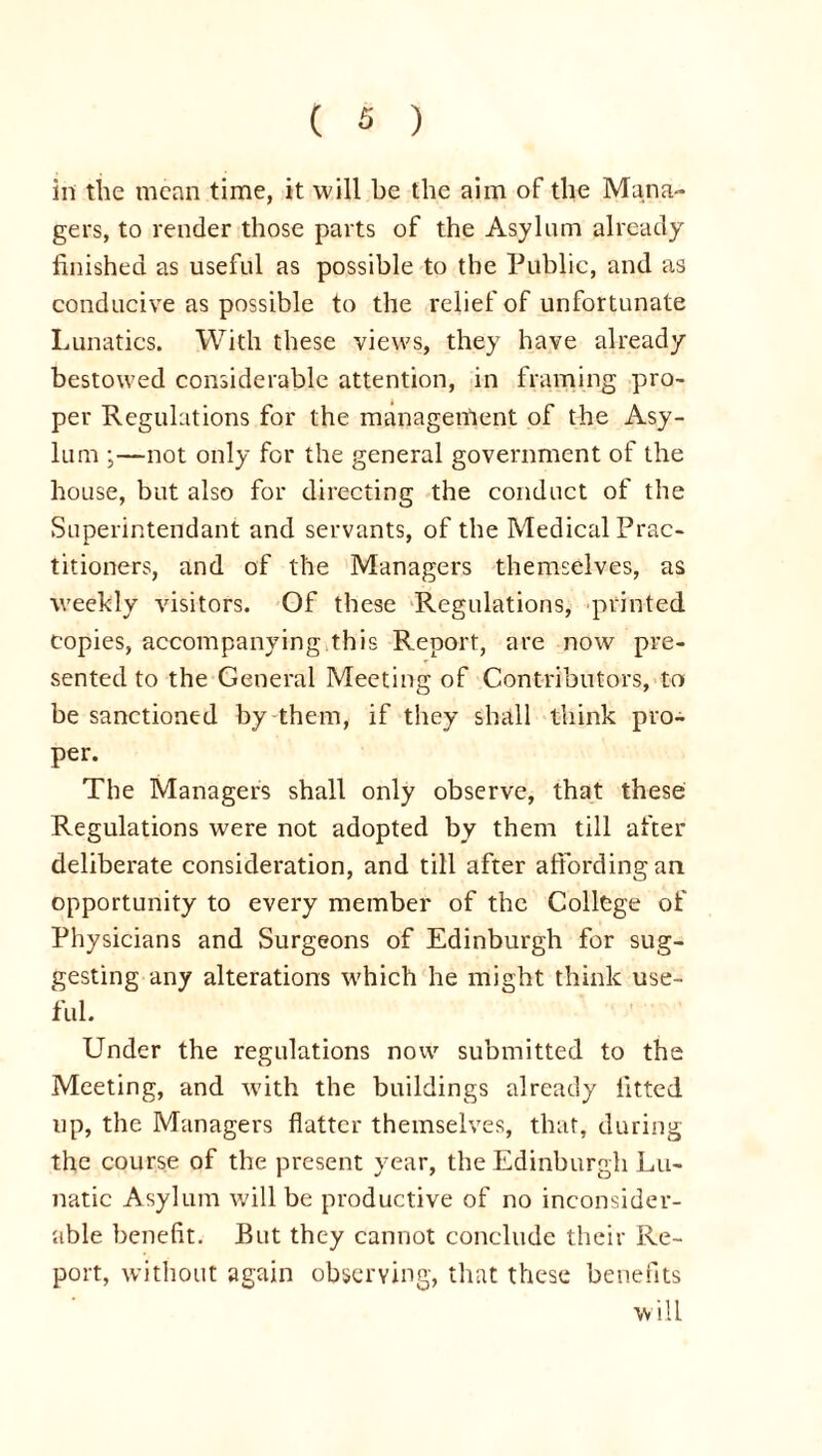 in the mean time, it will be the aim of the Mana- gers, to render those parts of the Asylum already finished as useful as possible to the Public, and as conducive as possible to the relief of unfortunate Lunatics. With these views, they have already bestowed considerable attention, in framing pro- per Regulations for the manageinent of the Asy- lum ;—not only for the general government of the house, but also for directing the conduct of the Superintendant and servants, of the Medical Prac- titioners, and of the Managers themselves, as weekly visitors. Of these Regulations, printed copies, accompanying this Report, are now pre- sented to the General Meeting of Contributors, to be sanctioned by them, if they shall think pro- per. The Managers shall only observe, that these Regulations were not adopted by them till after deliberate consideration, and till after affording an opportunity to every member of the College of Physicians and Surgeons of Edinburgh for sug- gesting any alterations which he might think use- ful. Under the regulations now submitted to the Meeting, and with the buildings already fitted up, the Managers flatter themselves, that, during the course of the present year, the Edinburgh Lu- natic Asylum will be productive of no inconsider- able benefit. But they cannot conclude their Re- port, without again observing, that these benefits will