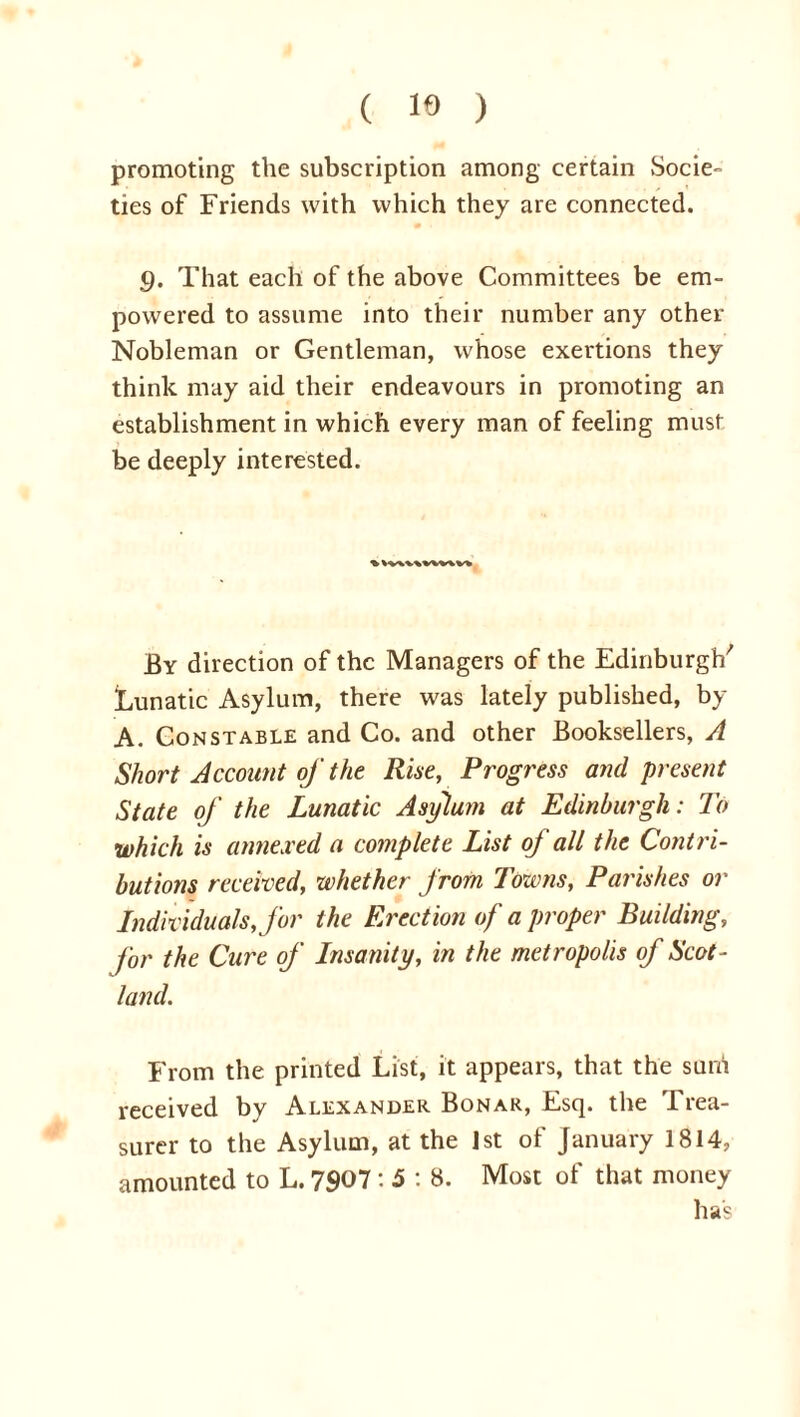 ( 19 ) promoting the subscription among certain Socie- ties of Friends with which they are connected. 9. That each of the above Committees be em- powered to assume into their number any other Nobleman or Gentleman, whose exertions they think may aid their endeavours in promoting an establishment in which every man of feeling must be deeply interested. % VV\V\VW\Vk By direction of the Managers of the Edinburgh'' Lunatic Asylum, there was lately published, by A. Constable and Co. and other Booksellers, A Short Account of the Rise, Progress and present State of the Lunatic Asylum at Edinburgh: To which is annexed a complete List of all the Contri- butions received, whether from Towns, Parishes or Individuals, for the Erection of a proper Building, for the Cure of Insanity, in the metropolis of Scot- land. From the printed List, it appears, that the sum received by Alexander Bonar, Esq. the Trea- surer to the Asylum, at the 1st of January 1814, amounted to L. 7907: 5 : 8. Most of that money has