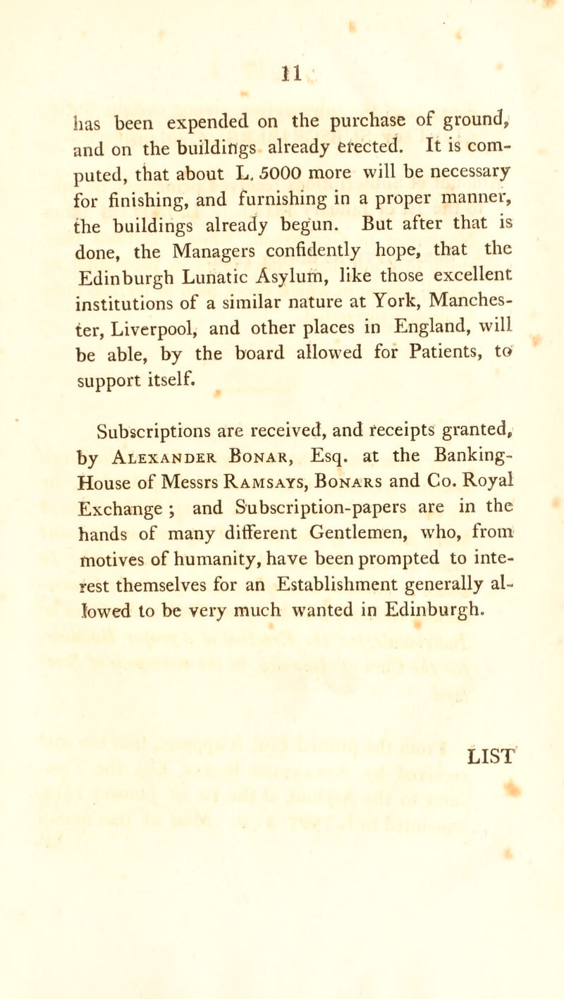 has been expended on the purchase of ground, and on the buildings already erected. It is com- puted, that about L, 5000 more will be necessary for finishing, and furnishing in a proper manner, the buildings already begun. But after that is done, the Managers confidently hope, that the Edinburgh Lunatic Asylum, like those excellent institutions of a similar nature at York, Manches- ter, Liverpool, and other places in England, will be able, by the board allowed for Patients, to support itself. Subscriptions are received, and receipts granted, by Alexander Bonar, Esq. at the Banking- House of Messrs Ramsays, Bonars and Co. Royal Exchange ; and Subscription-papers are in the hands of many different Gentlemen, who, from motives of humanity, have been prompted to inte- rest themselves for an Establishment generally al- lowed to be very much wanted in Edinburgh. LIST