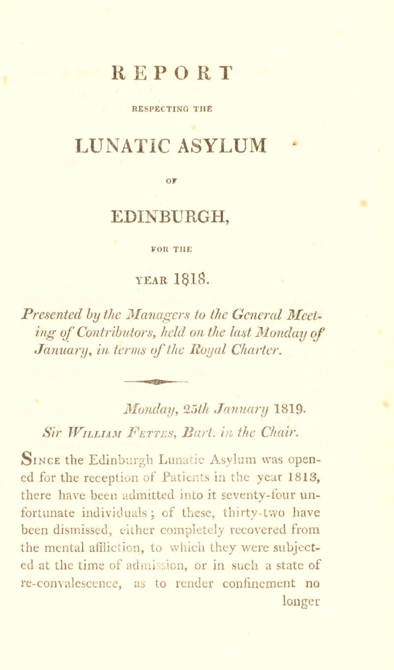 REPORT RESPECTING THE LUNATIC ASYLUM or EDINBURGH, FOR THE YEAR 181^. Presented by the Managers to the General Meet- ing of Contributors, held on the last Monday of January, in terms of the Royal Charter. Monday, 25th January 1819- Sir William Bettes, Bart, in the Chair. Since the Edinburgh Lunatic Asylum was open- ed for the reception of Patients in the year 1813, there have been admitted into it seventy-four un- fortunate individuals; of these, thirty-two have been dismissed, either completely recovered from the mental aliliction, to which they were subject- ed at the time of admission, or in such a state of re-convalescence, as to render confinement no longer