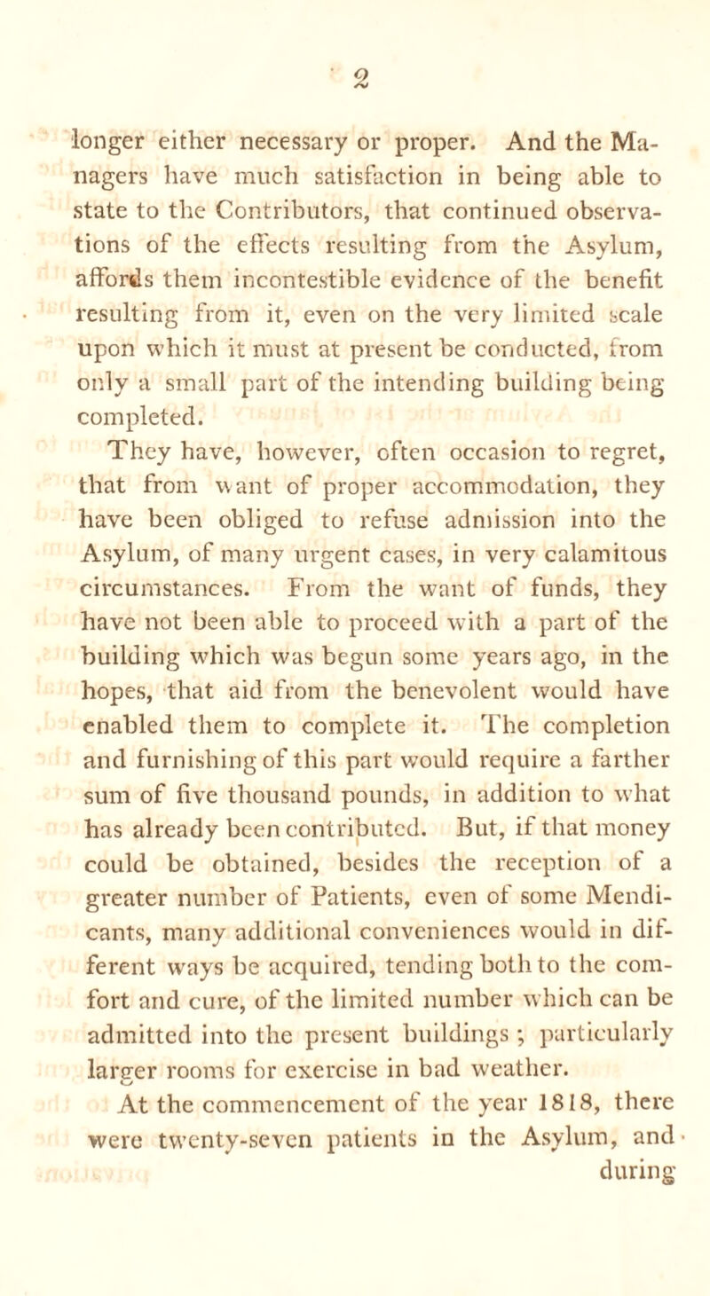 longer either necessary or proper. And the Ma- nagers have much satisfaction in being able to state to the Contributors, that continued observa- tions of the effects resulting from the Asylum, affords them incontestible evidence of the benefit resulting from it, even on the very limited scale upon which it must at present be conducted, from only a small part of the intending building being completed. They have, however, often occasion to regret, that from want of proper accommodation, they have been obliged to refuse admission into the Asylum, of many urgent cases, in very calamitous circumstances. From the want of funds, they have not been able to proceed with a part of the building which was begun some years ago, in the hopes, that aid from the benevolent would have enabled them to complete it. The completion and furnishing of this part wTould require a farther sum of five thousand pounds, in addition to what has already been contributed. But, if that money could be obtained, besides the reception of a greater number of Patients, even of some Mendi- cants, many additional conveniences would in dif- ferent ways be acquired, tending both to the com- fort and cure, of the limited number which can be admitted into the present buildings ; particularly lartrer rooms for exercise in bad weather. At the commencement of the year 1818, there were twenty-seven patients in the Asylum, and’ during