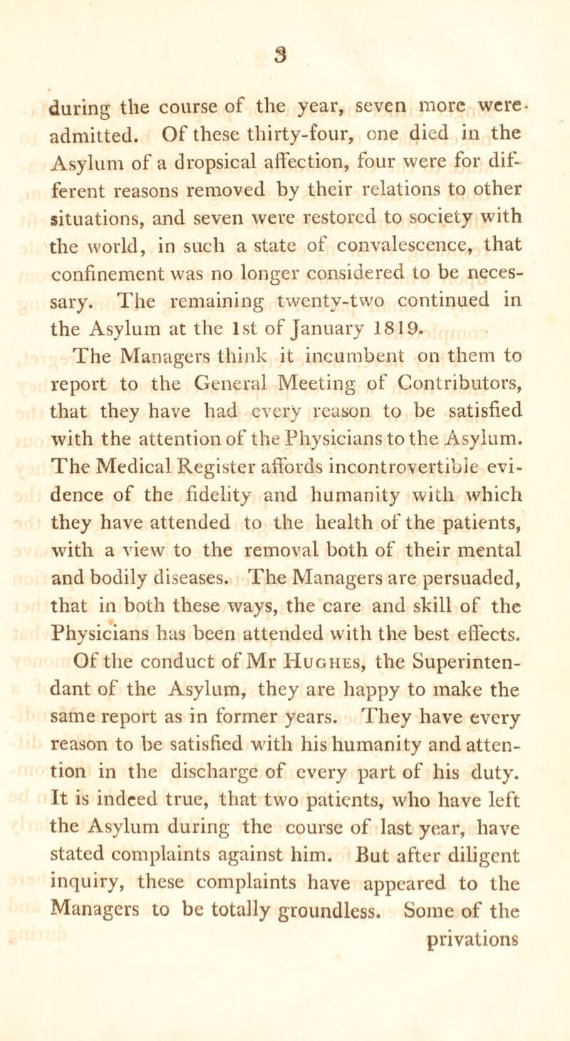 s during the course of the year, seven more were- admitted. Of these thirty-four, one died in the Asylum of a dropsical affection, four were for dif- ferent reasons removed by their relations to other situations, and seven were restored to society with the world, in such a state of convalescence, that confinement was no longer considered to be neces- sary. The remaining twenty-two continued in the Asylum at the 1st of January 1819. The Managers think it incumbent on them to report to the General Meeting of Contributors, that they have had every reason to be satisfied with the attention of the Physicians to the Asylum. The Medical Register affords incontrovertible evi- dence of the fidelity and humanity with which they have attended to the health of the patients, with a view to the removal both of their mental and bodily diseases. The Managers are persuaded, that in both these ways, the care and skill of the Physicians has been attended with the best effects. Of the conduct of Mr PIughes, the Superinten- dant of the Asylum, they are happy to make the same report as in former years. They have every reason to be satisfied with his humanity and atten- tion in the discharge of every part of his duty. It is indeed true, that two patients, who have left the Asylum during the course of last year, have stated complaints against him. But after diligent inquiry, these complaints have appeared to the Managers to be totally groundless. Some of the privations