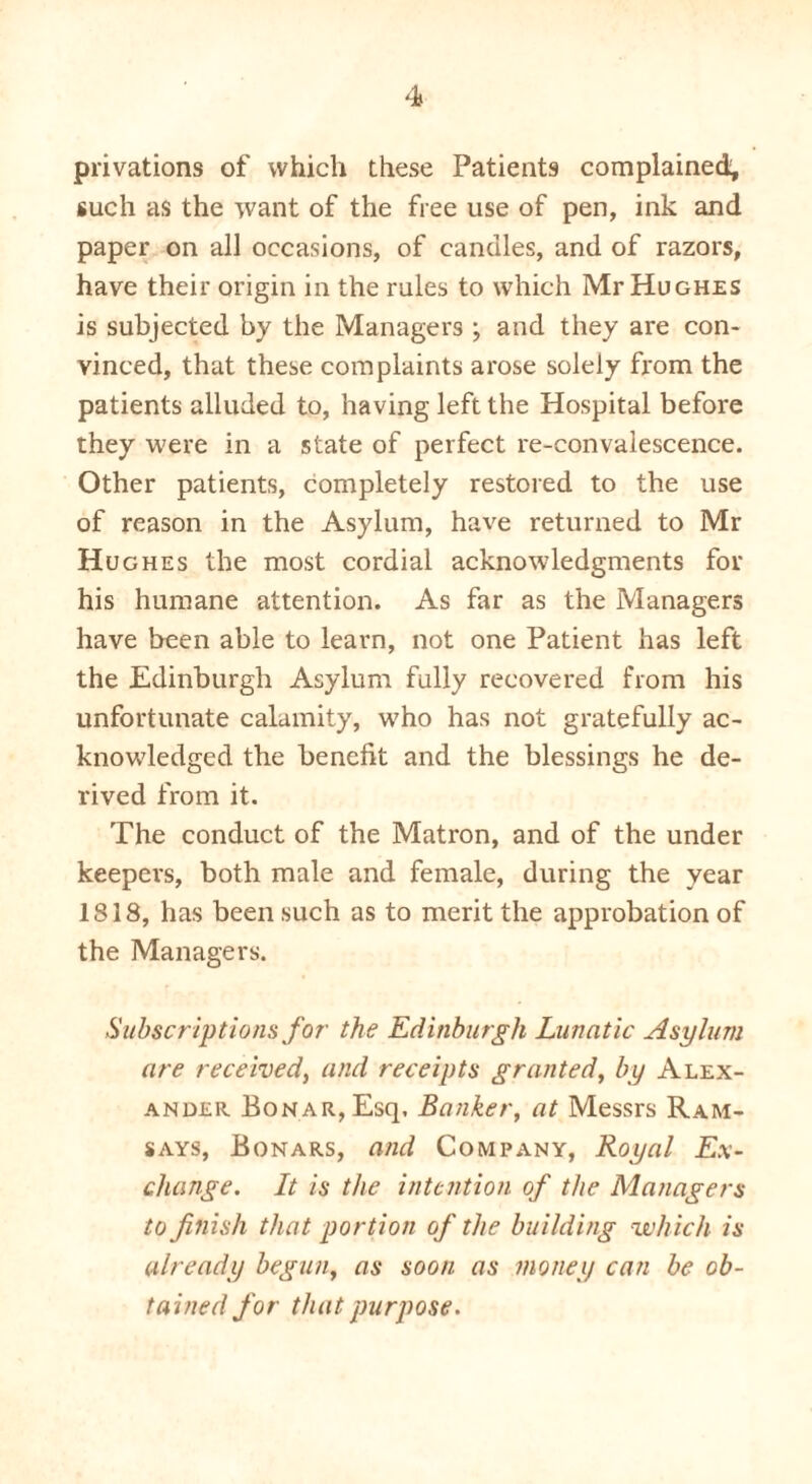 privations of which these Patients complained; such as the want of the free use of pen, ink and paper on all occasions, of candles, and of razors, have their origin in the rules to which Mr Hughes is subjected by the Managers ; and they are con- vinced, that these complaints arose solely from the patients alluded to, having left the Hospital before they were in a state of perfect re-convalescence. Other patients, completely restored to the use of reason in the Asylum, have returned to Mr Hughes the most cordial acknowledgments for his humane attention. As far as the Managers have been able to learn, not one Patient has left the Edinburgh Asylum fully recovered from his unfortunate calamity, who has not gratefully ac- knowledged the benefit and the blessings he de- rived from it. The conduct of the Matron, and of the under keepers, both male and female, during the year IS 18, has been such as to merit the approbation of the Managers. Subscriptions for the Edinburgh Lunatic Asylum are received, and receipts granted, by Alex- ander BoNAR,Esq. Banker, at Messrs Ram- says, Bonars, and Company, Royal Ex- change. It is the intention of the Managers to finish that portion of the building which is already begun, as soon as money can be ob- tained for that purpose.