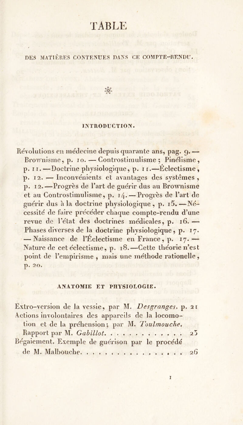 TABLE DES MATIÈRES CONTENUES DANS CE COMPTE-RENDU. INTRODUCTION. Révolutions en médecine depuis quarante ans, pag. 9. — Brownisme, p. 10. — Controstimulisme 5 Pinélisme, p. 11. —Doctrine physiologique , p. 11.—Eclectisme , p. 12. — Inconvénients et avantages des systèmes , p. 12.—Progrès de Part de guérir dus au Brownisme et au Controstimulisme, p. 14. — Progrès de Part de guérir dus à la doctrine physiologique, p. i5.—Né- cessité de faire précéder chaque compte-rendu d’une revue de l'état des doctrines médicales, p. 16. — Phases diverses de la doctrine physiologique, p. 17. — Naissance de PÉclectisme en France, p. 17.— Nature de cet éclectisme, p. 18.—Cette théorie n’est point de l’empirisme , mais une méthode rationelle, p. 20. ANATOMIE ET PHYSIOLOGIE. Extro-version de la vessie, par M. Desgranges. p. 21 Actions involontaires des appareils de la locomo- tion et de la préhension*, par M. 'Toulmouche, Rapport par M. Gabillot 2 j Bégaiement. Exemple de guérison par le procédé de M. Malbouche 26