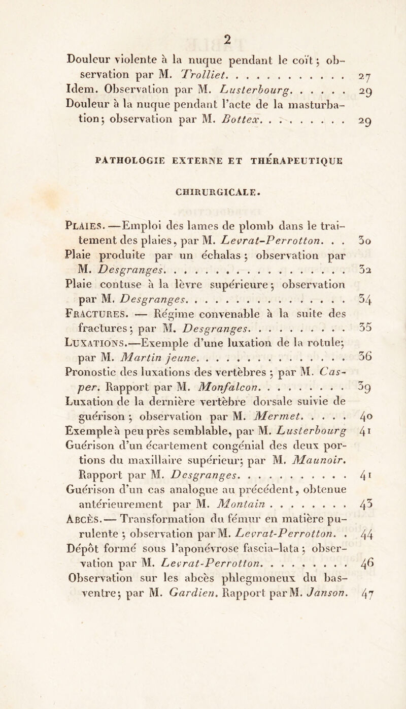 Douleur violente à la nuque pendant le coït ; ob servation par M. Trolliet. Idem. Observation par M. Lusterbourg Douleur à la nuque pendant Pacte de la masturba tion; observation par M. Bottex PATHOLOGIE EXTERNE ET THERAPEUTIQUE chirurgicale. Plaies. —Emploi des lames de plomb dans le trai- tement des plaies , par M. Levrat-P errotton. . . 5o Plaie produite par un echalas ; observation par M. Desgranges 32 Plaie contuse à la lèvre supérieure; observation par M. Desgranges. 54 Fractures. -— Régime convenable a la suite des fractures ; par M. Desgranges 35 Luxations.-—Exemple d’une luxation de la rotule; par M. Martin jeune 36 Pronostic des luxations des vertèbres ; par M. Cas- per. Rapport par M. Monfalcon 3q Luxation de la dernière vertèbre dorsale suivie de guérison ; observation par M. Mer met 4° Exemple à peu près semblable, par M. Lusterbourg 41 Guérison d’un écartement congénial des deux por- tions du maxillaire supérieur; par M. JMaunoir. Rapport par M. Desgranges 41 Guérison d’un cas analogue au précédent, obtenue antérieurement par M. Montain Ipb ÀBCÈs.— Transformation du fémur en matière pu- rulente ; observation parM. Levrat-P errotton. . 44 Dépôt formé sous l’aponévrose fascia-lata ; obser- vation par M. Levrat-P errotton Observation sur les abcès phlegmoneux du bas- ventre; par M. Gardien. Rapport parM. Janson. 47 27 29 29