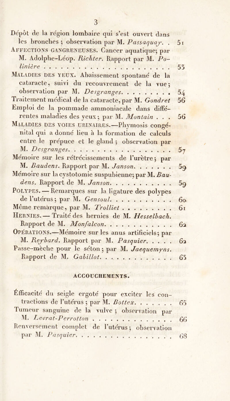 Depot de la région lombaire qui s’est ouvert dans les bronches ; observation par M. Passaquaj. . Affections gangreneuses. Cancer aquatique; par M. Adolphe-Léop. Kichter. Rapport par M. Po- linière Maladies des yeux. Abaissement spontané de la cataracte, suivi du recouvrement de la vue; observation par M. Desgranges Traitement medical de la cataracte, par M. Gondret Emploi de la pommade ammoniacale dans diffé- rentes maladies des yeux; par M. Montain . . . Maladies des voies urinaires.—Phymosis congé- nital qui a donné lieu à la formation de calculs entre le prépuce et le gland ; observation par M. Desgranges. . . Mémoire sur les rétrécissements de l’urètre; par M. Baudens. Rapport par M. Janson Mémoire sur la cystotomie suspubienne; par M. Bau- dens. Rapport de M. Janson . . . . Polypes. — Remarques sur la ligature des polypes de l’utérus ; par M. Gensoul Même remarque, par M. Trolliet Hernies.—• Traité des hernies de M. Hesselbach. Rapport de M. Monfalcon Operations.—Mémoire sur les anus artificiels; par M. Bejbard. Rapport par M. Pasquier. ...... Passe-mèche pour le séton ; par M. Jaequemyns. Rapport de M, Gabillot 51 55 54 56 56 57 % 59 60 61 62 62 65 ACCOUCHEMENTS. Élïicacité du seigle ergoté pour exciter les con- tractions de l’utérus ; par M. Bottex 65 Tumeur sanguine de la vulve ; observation par M. Levrat-Perrotton 66 Renversement complet de l’utérus; observation