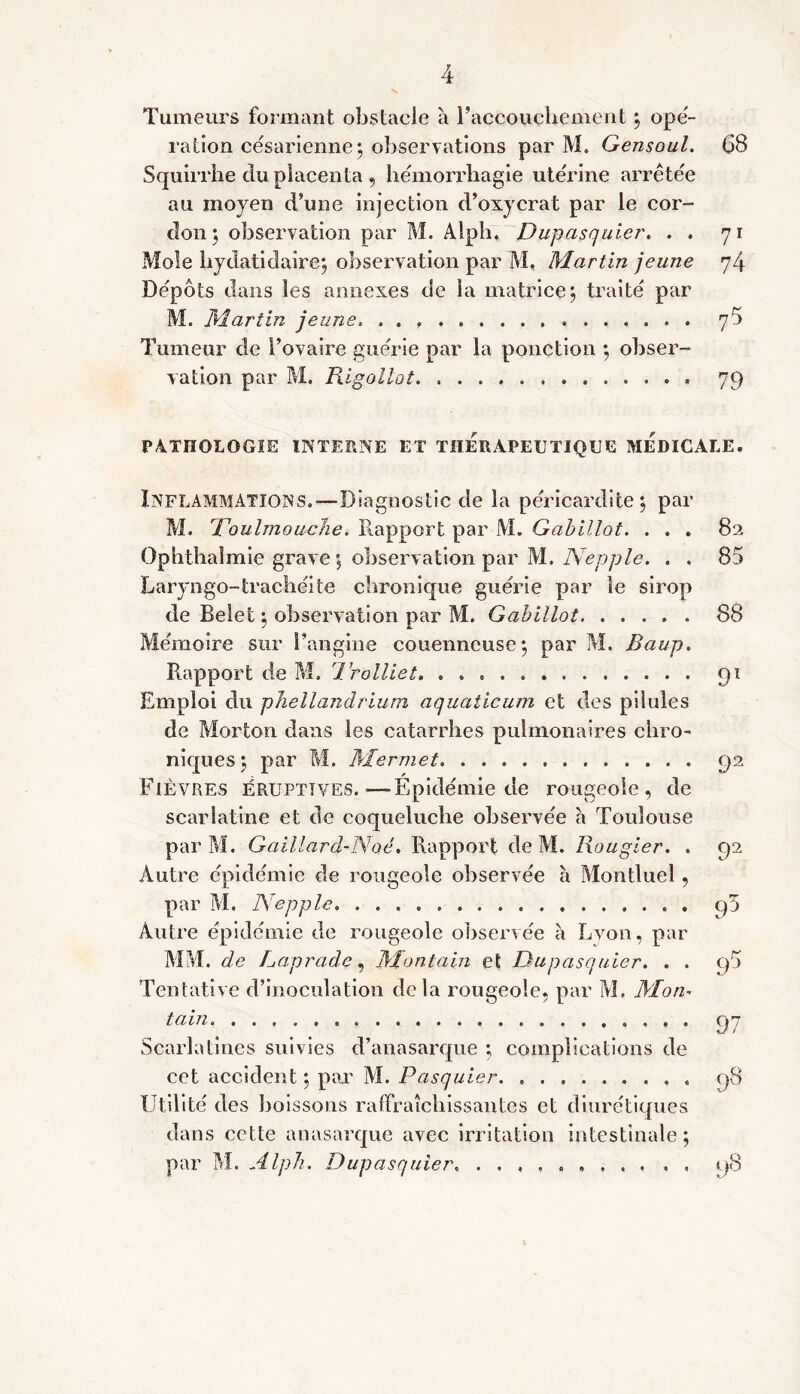 Tumeurs formant obstacle à l’accouchement ; opé- ration césarienne; observations par M. Gensoul. 68 Squirrhe du placenta , hemorrliagie utérine arrêtée au moyen d’une injection d’oxycrat par le cor- don ; observation par M. Alph, Dupasquier. . . 71 Mole hydatidaire; observation par M, Martin jeune 74 Depots dans les annexes de la matrice; traite par M. Martin jeune. . . « 76 Tumeur de l’ovaire guérie par la ponction ; obser- vation par M. Rigollot. . 79 PATHOLOGIE INTERNE ET THERAPEUTIQUE MEDICALE. Inflammations.—Diagnostic de la péricardite; par M. Toulmouche. Rapport par M. Gabillot. . . . 82 Ophthaimie grave ; observation par M. Nepple. . . 85 Laryngo-trachéite chronique guérie par le sirop de Belet ; observation par M. Gabillot 88 Mémoire sur l’angine couenneuse; par M. Baup. Rapport de M, 1. rolliet, 91 Emploi du phellandrium aquaticum et des pilules de Morton dans les catarrhes pulmonaires chro- niques; par M. Mermet. 92 Fièvres éruptives.—Épidémie de rougeole, de scarlatine et de coqueluche observée a Toulouse par M. Gaillard-Noé. Rapport de M. Rougier. . 92 Autre épidémie de rougeole observée à Montluel, par M. Nepple cp Autre épidémie de rougeole observée à Lyon, par MM. de Gap rade, Mon tain et Dupasquier. . . q5 Tentative d’inoculation delà rougeole, par M. Mon- tain 97 Scarlatines suivies d’anasarque ; complications de cet accident ; par M. Pasquier. ......... 98 Utilité des boissons rafifraîcliissantes et diurétiques dans cette anasarque avec irritation intestinale ; par M. Alph. Dupasquier. 98