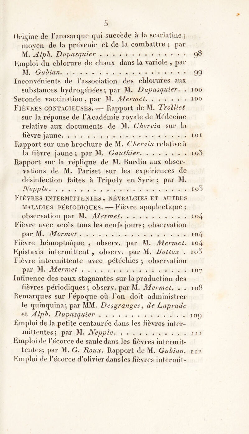 Ori gine de l’anasarque qui succède à la scarlatine ; moyen de la pre'venir et de la combattre ; par M. Alph. Dupasquier 98 Emploi du chlorure de chaux dans la variole , par M. Gubian 99 Inconvénients de l’association des chlorures aux substances hydrogénées; par M. Dupasquier. . 100 Seconde vaccination 5 par M. Mermet 100 Fièvres contagieuses.— Rapport de M. Trolliet sur la réponse de l’Académie royrde de Médecine relative aux documents de M. Chervin sur la fièvre jaune 101 Rapport sur une brochure de M. Chervin relative à la fièvre jaune; par M. Gauthier io5 Rapport sur la réplique de M. Burdin aux obser- vations de M. Pari set sur les expériences de désinfection faites à Tripoly en Syrie ; par M. Nepjple io4 Fièvres intermittentes , névralgies et autres MALADIES périodiques. — Fièvre apoplectique ; observation par M. 1Mermet, 104 Fièvre avec accès tous les neufs jours; observation par M. Mermet 104 Fièvre hémoptoïque , observ. par M. Mermet. 104 Epistaxis intermittent , observ. par M. Bottex . io5 Fièvre intermittente avec pétéchies ; observation par M. Mermet 107 Influence des eaux stagnantes sur la production des fièvres périodiques; observ. par M. Mermet. . . 108 Remarques sur l’époque où l’on doit administrer le quinquina; par MM. Desgranges, de Laprade et Alph. Dupasquier 109 Emploi de la petite centaurée dans les fièvres inter- mittentes; par M. Nepple Emploi de l’écorce de saule dans les fièvres intermit- tentes; par M. G. Roux. Rapport de M. Gubian. 112 Emploi de l’écorce d’olivier dansles fièvres intermit-