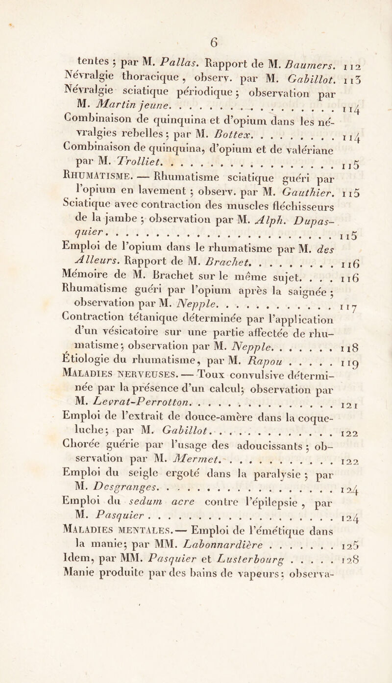 tentes j par M. P allas. Rapport de M. Baumers. Névralgie thoracique, observ. par M. Gabillot. Névralgie sciatique périodique ; observation par M. Martin jeune Combinaison de quinquina et d’opium dans les né- vralgies rebelles ; par M. Bottex. Combinaison de quinquina, d’opium et de valériane par M. Trolliet Rhumatisme. — Rhumatisme sciatique guéri par l’opium en lavement ; observ. par M. Gauthier. Sciatique avec contraction des muscles fléchisseurs de la jambe ; observation par M. Alph. Dupas- quier Emploi de l’opium dans le rhumatisme par M. des Alleurs. Rapport de M. B radie t Mémoire de M. Brachet sur le meme sujet. Rhumatisme guéri par l’opium après la saignée 5 observation par M. Nepple Contraction tétanique déterminée par l’application d’un vésicatoire sur une partie affectée de rhu- matisme*, observation par M. Nepple Etiologie du rhumatisme, par M. Rapou Maladies nerveuses. — Toux convulsive détermi- née par la présence d’un calcul*, observation par M. L evrat-P errotton * *••••••• Emploi de l’extrait de douce-amère dans la coque- luche 5 par M. Gabillot Chorée guérie par l’usage des adoucissants 5 ob- servation par M. Mermet Emploi du seigle ergoté dans la paralysie 5 par M. Des granges Emploi du sedum acre contre l’épilepsie , par M. Pasquier Maladies mentales. — Emploi de l’émétique dans la manie ; par MM. Labonnardière Idem, par MM. Pasquier et Lusterbourg Manie produite par des bains de vapeurs ; observa- 112 113 114 ”4 115 115 115 116 116 1 r 7 118 1 *9 121 122 122 124 124 125 128