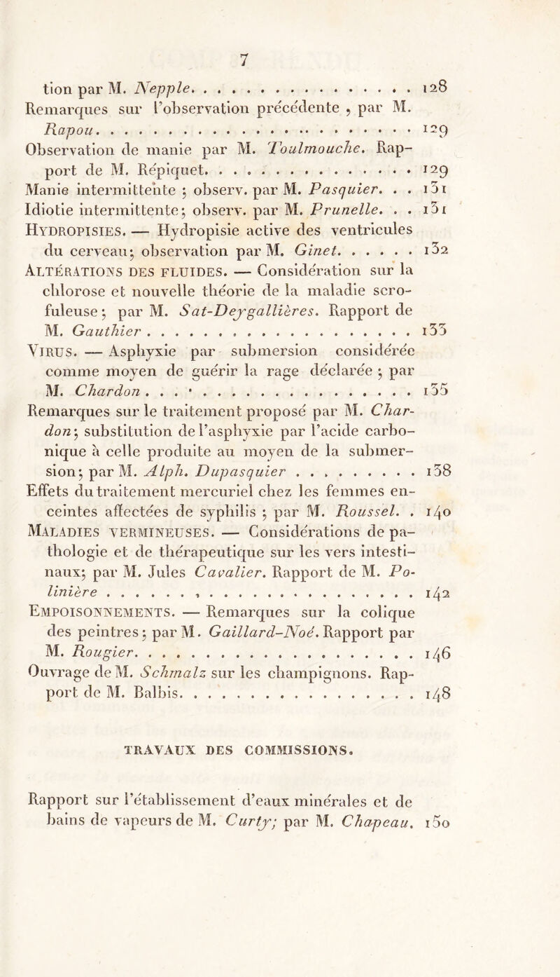 tion par M. Nepple 128 Remarques sur l’observation précédente 9 par M. Rapou 129 Observation de manie par M. Toulmouche. Rap- port de M. Répiquet 129 Manie intermittente ; observ. par M. Pasquier. . . i5i Idiotie intermittente; observ. par M. Prunelle. . . 151 Hydropisies. — Hydropisie active des ventricules du cerveau; observation par M. Ginet iba Altérations des fluides. — Considération sur la chlorose et nouvelle théorie de la maladie scro- fuleuse ; par M. Sat-Dej'gallières. Rapport de M. Gauthier i35 YlRUS. — Asphyxie par submersion considérée comme moyen de guérir la rage déclarée ; par M. Chardon . . . • i55 Remarques sur le traitement proposé par M. Char- don; substitution de l’asphyxie par l’acide carbo- nique à celle produite au moyen de la submer- sion; par M. AlpJi. Dupasquier 158 Effets du traitement mercuriel chez les femmes en- ceintes affectées de syphilis ; par M. Roussel. . 140 Maladies vermineuses. — Considérations de pa- thologie et de thérapeutique sur les vers intesti- naux; par M. Jules Cavalier. Rapport de M. Po- linière , 142 Empoisonnements. — Remarques sur la colique des peintres; parM. Gaillard-Noé. Rapport par M. Rougier 146 Ouvrage de M. Schrnalz sur les champignons. Rap- port de M. Balbis 148 TRAVAUX DES COMMISSIONS, Rapport sur rétablissement d’eaux minérales et de bains de vapeurs de M. Curty; par M. Chapeau. i5o