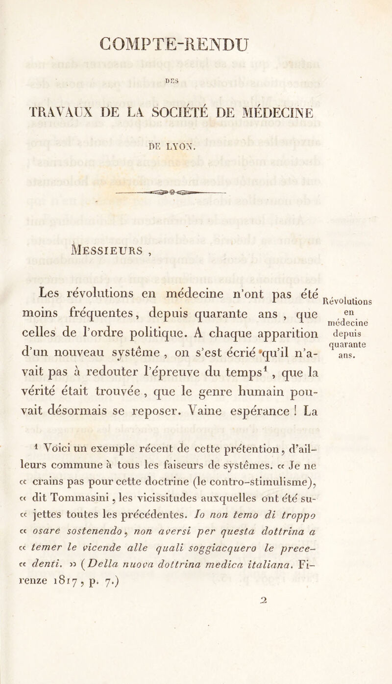 COMPTE-RENDU DES TRAVAUX DE LA SOCIÉTÉ DE MÉDECINE DE LYON. -gTT^is Messieurs , Les révolutions en médecine n’ont pas été moins fréquentes, depuis quarante ans , que celles de l’ordre politique. A chaque apparition d’un nouveau système , on s’est écrié #qu’il n’a- vait pas à redouter l’épreuve du temps1 , que la vérité était trouvée , que le genre humain pou- vait désormais se reposer. Vaine espérance ! La Révolutions en médecine depuis quarante ans. 1 Voici un exemple récent de cette prétention, d’ail- leurs commune à tous les faiseurs de systèmes. ce Je 11e ce crains pas pour cette doctrine (le contro-stimulisme), « dit Tommasini 5 les vicissitudes auxquelles ont été su- ce jettes toutes les précédentes. lo non temo di troppo ce osare sostenendo, non aversi per questa dottrina a ce temer le vicende aile quali soggiacquero le prece- ce denti. » (Délia nuova dottrina medica italiana. Fi- renze 1817 , p. 7.)