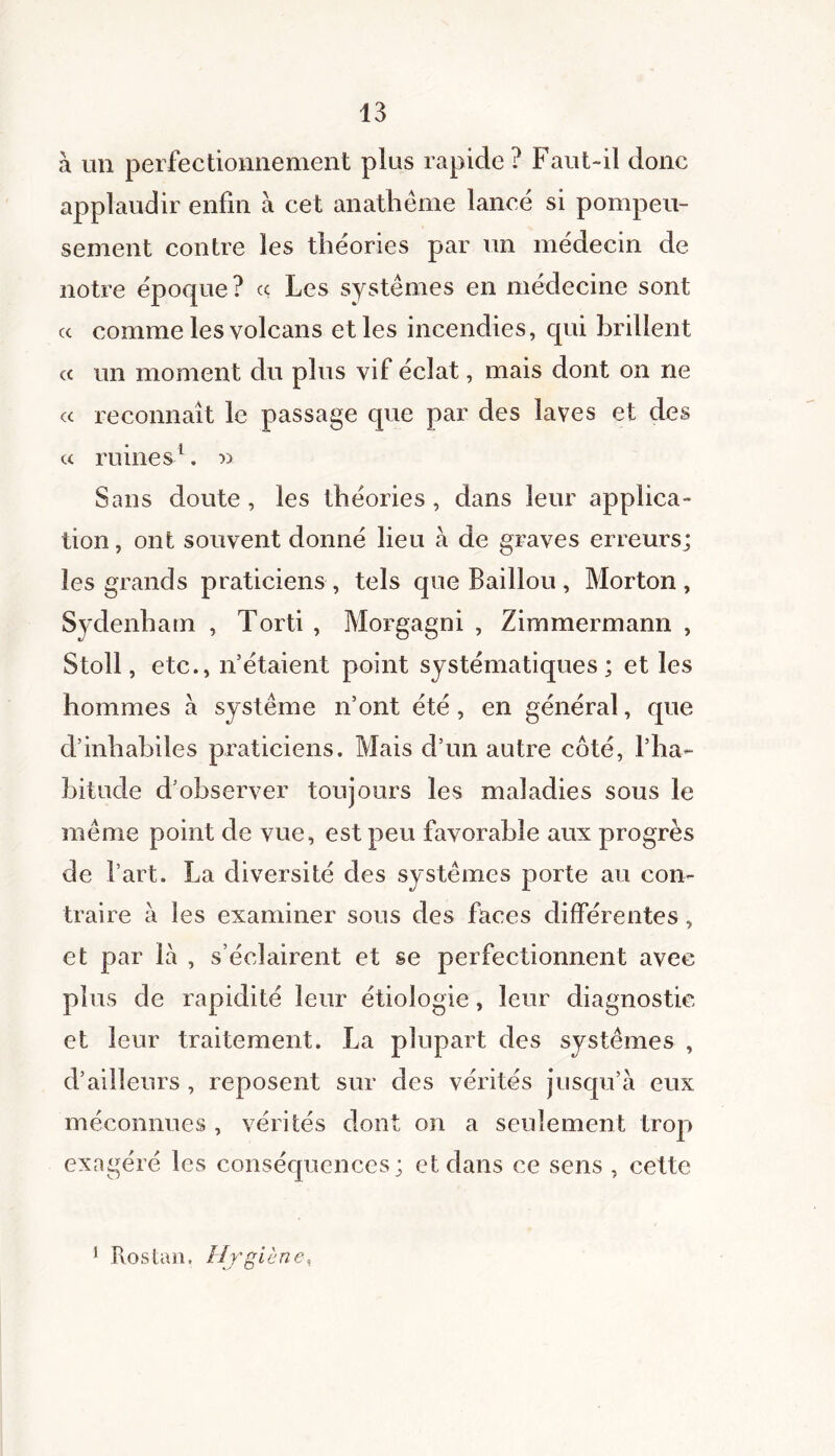 à un perfectionnement plus rapide? Faut-il donc applaudir enfin à cet anathème lancé si pompeu- sement contre les théories par un médecin de notre époque? « Les systèmes en médecine sont cc comme les volcans et les incendies, qui brillent « un moment du plus vif éclat, mais dont on ne cc reconnaît le passage que par des laves et des « ruines1. » Sans doute , les théories , dans leur applica- tion , ont souvent donné lieu à de graves erreurs; les grands praticiens, tels que Bâillon, Morton, Sydenham , Torti , Morgagni , Zimmermann , Stoll, etc., n’étaient point systématiques; et les hommes à système n’ont été, en général, que d’inhabiles praticiens. Mais d’un autre côté, l’ha- bitude d’observer toujours les maladies sous le même point de vue, est peu favorable aux progrès de l’art. La diversité des systèmes porte au con- traire à les examiner sous des faces différentes, et par là , s’éclairent et se perfectionnent avec plus de rapidité leur étiologie, leur diagnostic et leur traitement. La plupart des systèmes , d’ailleurs , reposent sur des vérités jusqu’à eux méconnues , vérités dont on a seulement trop exagéré les conséquences; et dans ce sens , cette 1 Itostan. Hygiène,