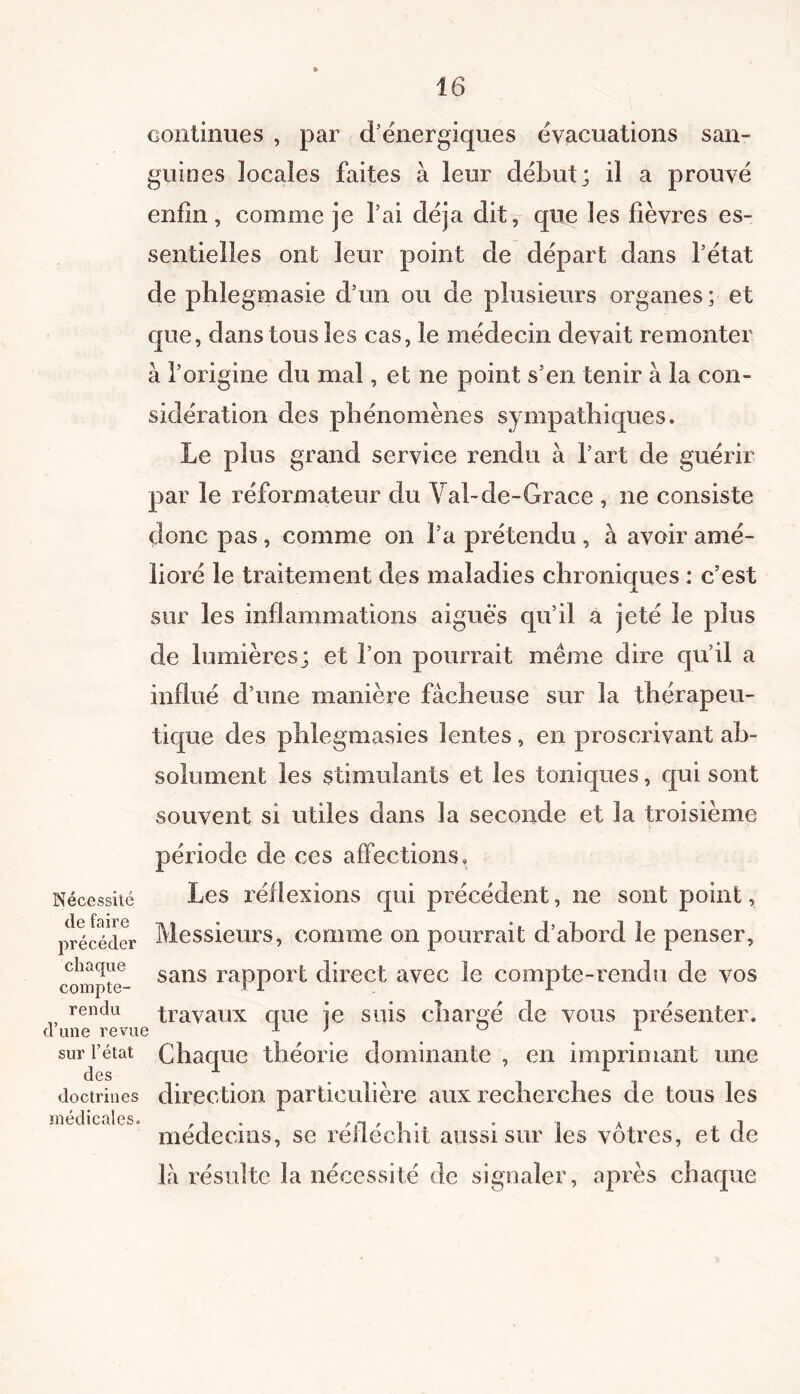 continues , par d’énergiques évacuations san- guines locales faites à leur début; il a prouvé enfin, comme je l’ai déjà dit, que les fièvres es- sentielles ont leur point de départ dans fétat de phlegmasie d’un ou de plusieurs organes ; et que, dans tous les cas, le médecin devait remonter à l’origine du mal, et ne point s’en tenir à la con- sidération des phénomènes sympathiques. Le plus grand service rendu à l’art de guérir par le réformateur du Vabde-Grace , ne consiste donc pas , comme on l’a prétendu , à avoir amé- lioré le traitement des maladies chroniques : c’est sur les inflammations aigues qu’il a jeté le plus de lumières; et l’on pourrait même dire qu’il a influé d’une manière fâcheuse sur la thérapeu- tique des phlegmasies lentes, en proscrivant ab- solument les stimulants et les toniques, qui sont souvent si utiles dans la seconde et la troisième période de ces affections. Nécessité Les réflexions qui précédent, ne sont point, précéder Messieurs, comme on pourrait d’abord le penser, chaque sans rapport direct avec le compte-rendu de vos compte- i rendu travaux que je suis chargé de vous présenter, d une revue 1 ’ ° L sur l’état Chaque théorie dominante , en imprimant une doctrines direction particulière aux recherches de tons les médecins, se réfléchit aussi sur les vôtres, et de là résulte la nécessité de signaler, après chaque