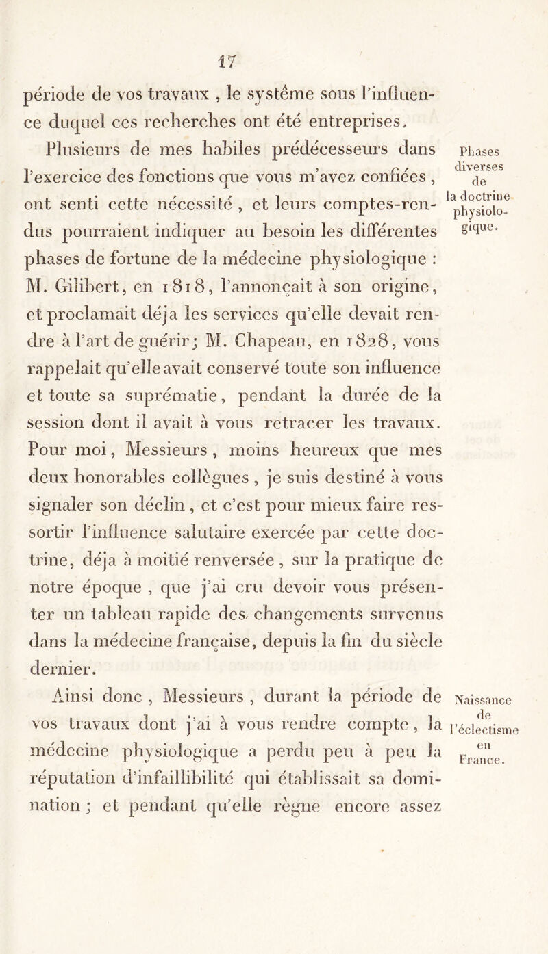 période de vos travaux , le système sous l’influen- ce duquel ces recherches ont été entreprises. Plusieurs de mes habiles prédécesseurs dans phases ’ r f diverses 1 exercice des fonctions que vous m avez confiées , c|e ont senti cette nécessité , et leurs comptes-ren- dus pourraient indiquer au besoin les différentes gtclue- Ph ases de fortune de la médecine physiologique : M. Gilibert, en 1818, l’annonçait h son origine, et proclamait déjà les services qu’elle devait ren- dre à l’art de guérir; M. Chapeau, en 1828, vous rappelait qu’elle avait conservé toute son influence et toute sa suprématie, pendant la durée de la session dont il avait à vous retracer les travaux. Pour moi, Messieurs , moins heureux que mes deux honorables collègues , je suis destiné à vous signaler son déclin , et c’est pour mieux faire res- sortir l’influence salutaire exercée par cette doc- trine, déjà à moitié renversée , sur la pratique de notre époque , que j’ai cru devoir vous présen- ter un tableau rapide des, changements survenus i. O dans la médecine française, depuis la fin du siècle dernier. Ainsi donc , Messieurs , durant la période de Naissance vos travaux dont j’ai à vous rendre compte , la l’éclectisme médecine physiologique a perdu peu a peu la p réputation d’infaillibilité qui établissait sa domi- nation ; et pendant quelle règne encore assez