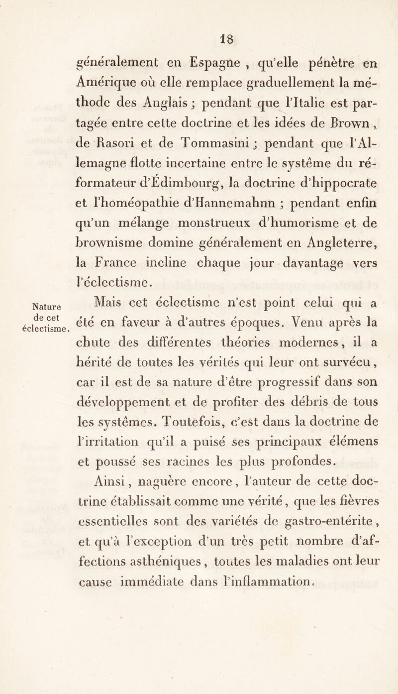 Nature de cet éclectisme. généralement en Espagne , qu’elle pénètre en Amérique où elle remplace graduellement la mé- thode des Anglais ; pendant que l'Italie est par- tagée entre cette doctrine et les idées de Brown, de Rasori et de Tommasini ; pendant que l’Al- lemagne flotte incertaine entre le système du ré- formateur d’Edimbourg, la doctrine d’hippocrate et l’homéopathie d’Hannemahnn j pendant enfin qu’un mélange monstrueux d’humorisme et de brownisme domine généralement en Angleterre, la France incline chaque jour davantage vers l’éclectisme. Mais cet éclectisme n’est point celui qui a été en faveur à d’autres époques. Venu après la chute des différentes théories modernes, il a hérité de toutes les vérités qui leur ont survécu, car il est de sa nature d’ètre progressif dans son développement et de profiter des débris de tous les systèmes. Toutefois, c’est dans la doctrine de l’irritation qu’il a puisé ses principaux élémens et poussé ses racines les plus profondes. Ainsi, naguère encore, l’auteur de cette doc- trine établissait comme une vérité, que les fièvres essentielles sont des variétés de gastro-entérite, et qu’à l’exception d’un très petit nombre d’af- fections asthéniques , tontes les maladies ont leur cause immédiate dans l’inflammation.