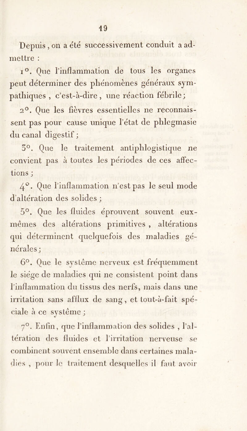 Depuis , on a été successivement conduit a ad- mettre : i°. Que l’inflammation de tous les organes peut déterminer des phénomènes généraux sym- pathiques , c’est-à-dire, une réaction fébrile; 2°. Que les fièvres essentielles ne reconnais- sent pas pour cause unique l’état de phlegmasie du canal digestif ; 3°. Que le traitement antiphlogistique ne convient pas à toutes les périodes de ces affec- tions ; 4°. Que l’inflammation n’est pas le seul mode d altération des solides; 5°. Que les fluides éprouvent souvent eux- mèmes des altérations primitives , altérations qui déterminent quelquefois des maladies gé- nérales; 6°. Que le système nerveux est fréquemment le siège de maladies qui ne consistent point dans l’inflammation du tissus des nerfs, mais dans une irritation sans afflux de sang, et tout-à-fait spé- ciale à ce système ; 7°. Enfin, que l’inflammation des solides , l’al- tération des fluides et l’irritation nerveuse se combinent souvent ensemble dans certaines mala- dies , pour le traitement desquelles il faut avoir