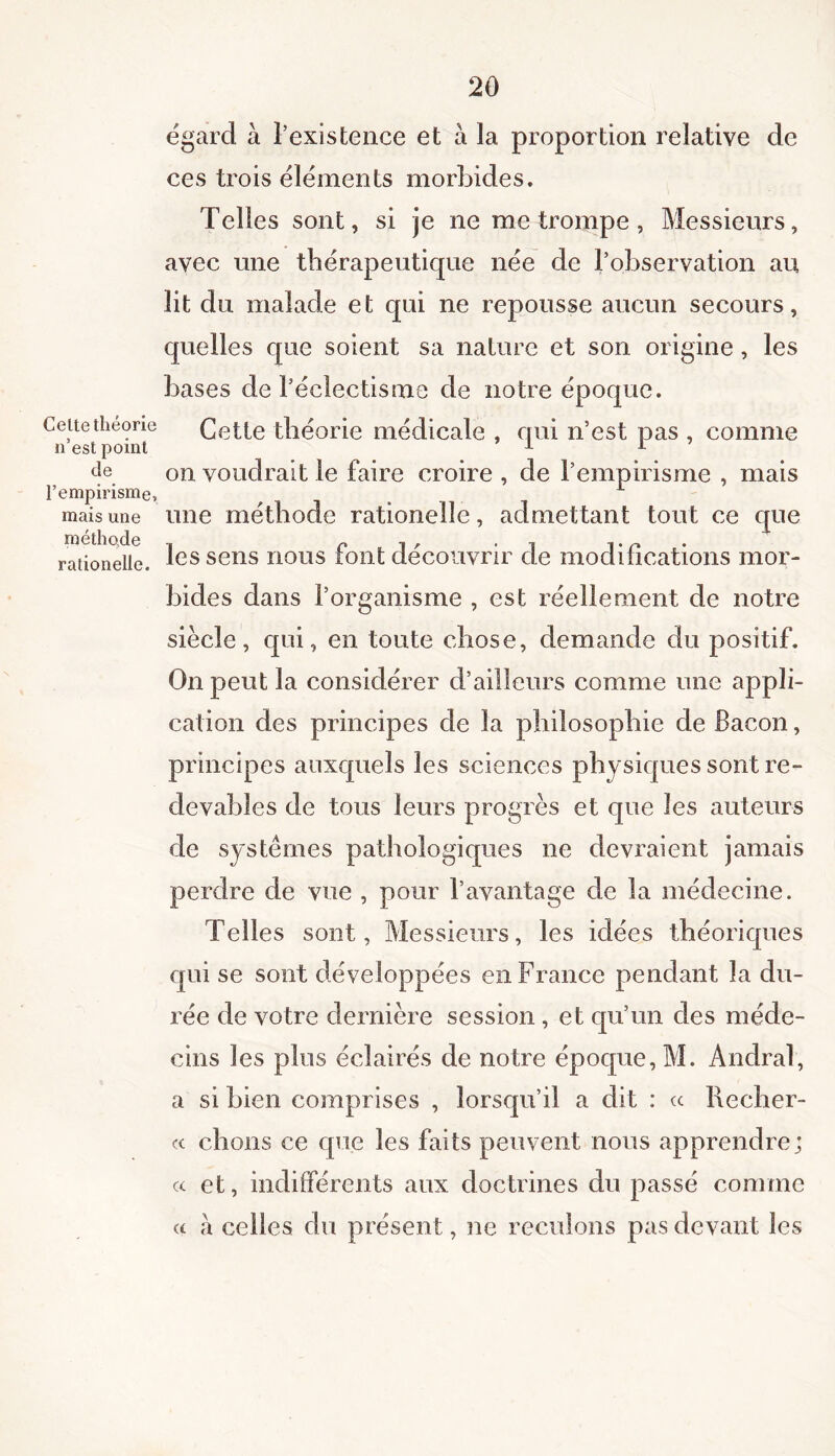 Celte théorie n’est point de l’empirisme, mais une méthode rationelle. égard à l’existence et à la proportion relative de ces trois éléments morbides. Telles sont, si je ne me trompe, Messieurs, avec une thérapeutique née de l’observation au lit du malade et qui ne repousse aucun secours, quelles que soient sa nature et son origine , les bases de l’éclectisme de notre époque. Cette théorie médicale , qui n’est pas , comme on voudrait le faire croire , de l’empirisme , mais une méthode rationelle, admettant tout ce que les sens nous font découvrir de modifications mor- bides dans l’organisme , est réellement de notre siècle, qui, en toute chose, demande du positif. On peut la considérer d’ailleurs comme une appli- cation des principes de la philosophie de Bacon, principes auxquels les sciences physiques sont re- devables de tous leurs progrès et que les auteurs de systèmes pathologiques ne devraient jamais perdre de vue , pour l’avantage de la médecine. Telles sont, Messieurs, les idées théoriques qui se sont développées en France pendant la du- rée de votre dernière session , et qu’un des méde- cins les plus éclairés de notre époque, M. Andral, a si bien comprises , lorsqu’il a dit : « Recher- « chons ce que les faits peuvent nous apprendre; « et, indifférents aux doctrines du passé comme « à celles du présent, ne reculons pas devant les