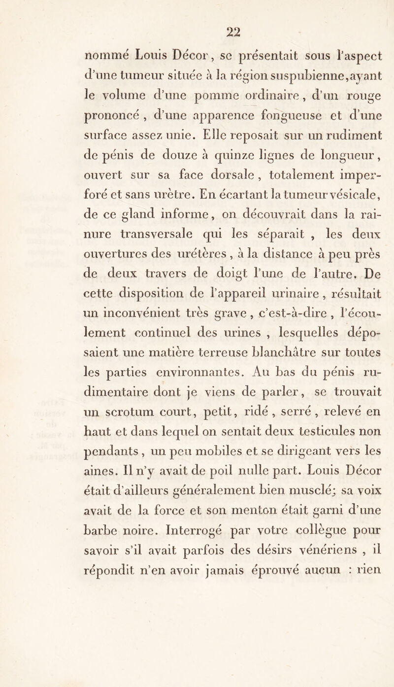 nommé Louis Décor, se présentait sous l’aspect d’une tumeur située à la région suspubienne,ayant le volume d’une pomme ordinaire, d’un rouge prononcé , d’une apparence fongueuse et d’une surface assez unie. Elle reposait sur un rudiment de pénis de douze à quinze lignes de longueur, ouvert sur sa face dorsale , totalement imper- foré et sans urètre. En écartant la tumeur vésicale, de ce gland informe, on découvrait dans la rai- nure transversale qui les séparait , les deux ouvertures des urétères , a la distance a peu près de deux travers de doigt l’une de l’autre. De cette disposition de l’appareil urinaire , résultait un inconvénient très grave , c’est-à-dire , l’écou- lement continuel des urines , lesquelles dépo- saient une matière terreuse blanchâtre sur toutes les parties environnantes. Au bas du pénis ru- dimentaire dont je viens de parler, se trouvait un scrotum court, petit, ridé, serré, relevé en haut et dans lequel on sentait deux testicules non pendants , un peu mobiles et se dirigeant vers les aines. Il n’y avait de poil nulle part. Louis Décor était d’ailleurs généralement bien musclé; sa voix avait de la force et son menton était garni d’une barbe noire. Interrogé par votre collègue pour savoir s’il avait parfois des désirs vénériens , il répondit n’en avoir jamais éprouvé aucun : rien