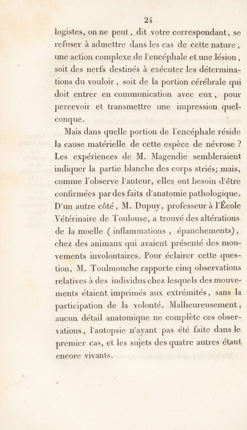 logistes, on 11e peut, dit votre correspondant, se refuser à admettre dans les cas de cette nature , une action complexe de l’encéphale et une lésion , soit des nerfs destinés à exécuter les détermina- tions du vouloir, soit de la portion cérébrale qui doit entrer en communication avec eux , pour percevoir et transmettre une impression quel- conque . Mais dans quelle portion de l’encéphale réside la cause matérielle de cette espèce de névrose ? Les expériences de M. Magendie sembleraient indiquer la partie blanche des corps striés; mais, comme l’observe l’auteur, elles ont besoin d’être confirmées par des faits d’anatomie pathologique. 7 D’un autre coté, M. Dupuy, professeur à l’Ecole Vétérinaire de Toulouse, a trouvé des altérations de la moelle ( inflammations , épanchements), chez des animaux qui avaient présenté des mou- vements involontaires. Pour éclairer cette ques- tion, M. Toulmouche rapporte cinq observations relatives à des individus chez lesquels des mouve- ments étaient imprimés aux extrémités, sans la participation de la volonté. Malheureusement * aucun détail anatomique ne complète ces obser- vations , l’autopsie n’ayant pas été faite dans le premier cas, et les sujets des quatre autres étant encore vivants.