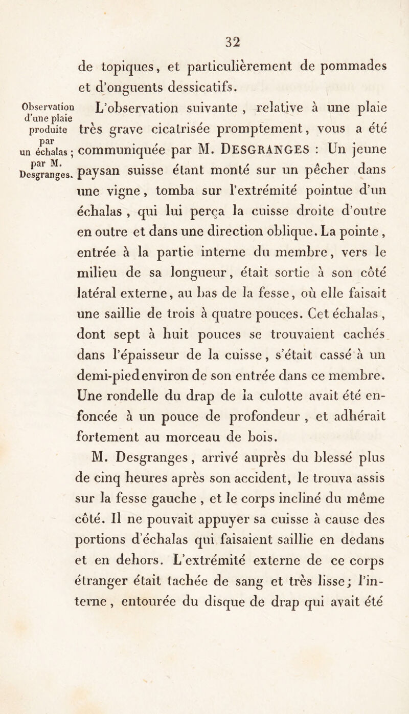 de topiques, et particulièrement de pommades et d’onguents dessicatifs. Observation L’observation suivante , relative a une plaie d’une plaie produite très grave cicatrisée promptement, vous a été un échalas ; communiquée par M. DESGRANGES : Un jeune Desgranges, paysan suisse étant monté sur un pêcher dans une vigne, tomba sur l’extrémité pointue d’un échalas , qui lui perça la cuisse droite d’outre en outre et dans une direction oblique. La pointe, entrée à la partie interne du membre, vers le milieu de sa longueur, était sortie a son côté latéral externe, au bas de la fesse, où elle faisait une saillie de trois à quatre pouces. Cet échalas , dont sept à huit pouces se trouvaient cachés dans l’épaisseur de la cuisse, s’était cassé à un demi-pied environ de son entrée dans ce membre . Une rondelle du drap de la culotte avait été en- foncée à un pouce de profondeur , et adhérait fortement au morceau de bois. M. Desgranges, arrivé auprès du blessé plus de cinq heures après son accident, le trouva assis sur la fesse gauche , et le corps incliné du même côté. Il ne pouvait appuyer sa cuisse à cause des portions d échalas qui faisaient saillie en dedans et en dehors. L’extrémité externe de ce corps étranger était tachée de sang et très lisse; l’in- terne , entourée du disque de drap qui avait été