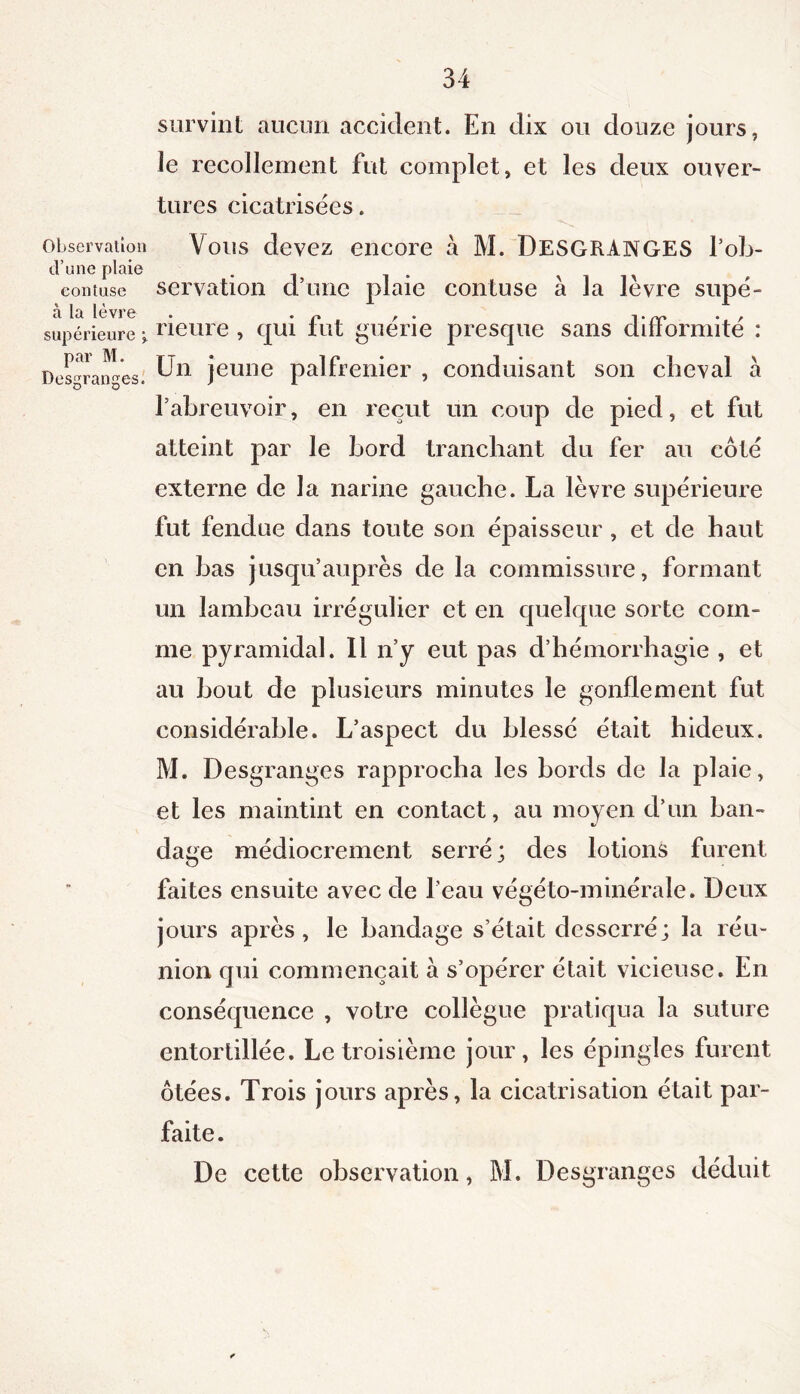 Observation d’une plaie eontuse à la lèvre supérieure \ par M. Desgranges. survint aucun accident. En dix ou douze jours, le recollement fut complet, et les deux ouver- tures cicatrisées. Vous devez encore à M. DESGRANGES l’ob- servation d’une plaie eontuse à la lèvre supé- rieure , qui fut guérie presque sans difformité : Un jeune palfrenier , conduisant son cheval a l’abreuvoir, en reçut un coup de pied, et fut atteint par le bord tranchant du fer au côté externe de la narine gauche. La lèvre supérieure fut fendue dans toute son épaisseur , et de haut en bas jusqu’auprès de la commissure, formant un lambeau irrégulier et en quelque sorte com- me pyramidal. Il n’y eut pas d’hémorrhagie , et au bout de plusieurs minutes le gonflement fut considérable. L’aspect du blessé était hideux. M. Desgranges rapprocha les bords de la plaie, et les maintint en contact, au moyen d’un ban- dage médiocrement serré; des lotions furent faites ensuite avec de l’eau végéto-minérale. Deux jours après, le bandage s’était desserré; la réu- nion qui commençait à s’opérer était vicieuse. En conséquence , votre collègue pratiqua la suture entortillée. Le troisième jour, les épingles furent ôtées. Trois jours après, la cicatrisation était par- faite. De cette observation, M. Desgranges déduit