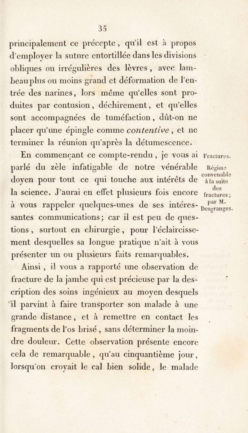 principalement ce précepte, qu’ü est à propos d’employer la suture entortillée dans les divisions obliques ou irrégulières des lèvres , avec lam- beau plus ou moins grand et déformation de l’en- trée des narines, lors même qu’elles sont pro- duites par contusion, déchirement, et qu’elles sont accompagnées de tuméfaction, dût-on ne placer qu’une épingle comme contentive , et ne terminer la réunion qu’après la dé tumescence. En commençant ce compte-rendu, je vous ai parlé du zèle infatigable de notre vénérable doyen pour tout ce qui touche aux intérêts de la science. J’aurai en effet plusieurs fois encore à vous rappeler quelques-unes de ses intéres- santes communications; car il est peu de ques- tions , surtout en chirurgie , pour l’éclaircisse- ment desquelles sa longue pratique n’ait à vous présenter un ou plusieurs faits remarquables. Ainsi , il vous a rapporté une observation de fracture de la jambe qui est précieuse par la des- cription des soins ingénieux au moyen desquels il parvint à faire transporter son malade a une grande distance, et à remettre en contact les fragments de l’os brisé , sans déterminer la moin- dre douleur. Cette observation présente encore cela de remarquable, qu’au cinqxiantième jour, lorsqu’on croyait le cal bien solide, le malade Fractures. Régime convenable à la suite des fractures ; par M. Dessfranges. O u