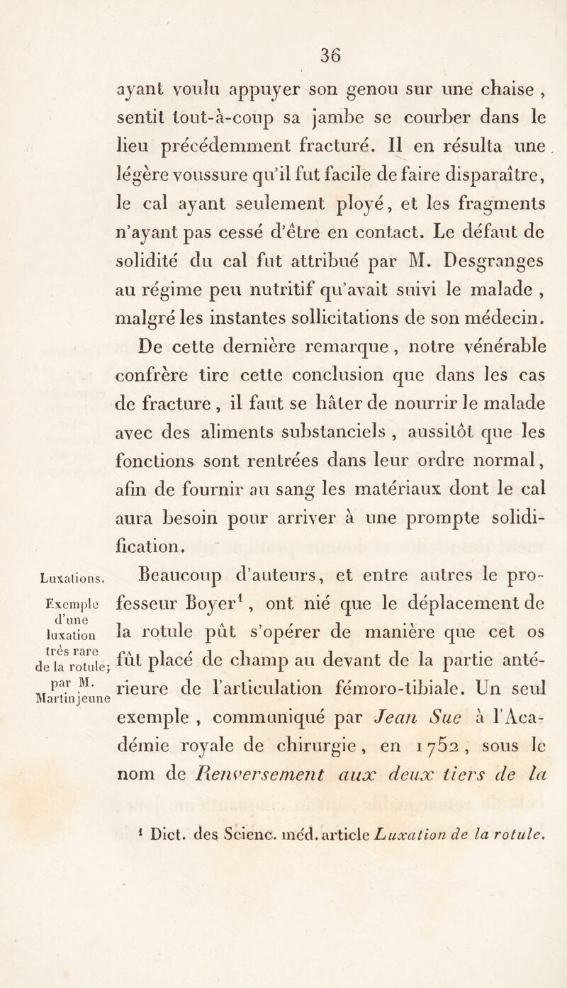 Luxations. Exemple d’une luxation très rare de la rotule; par M. Marlinjeune ayant voulu appuyer son genou sur une chaise , sentit tout-à-coup sa jambe se courber dans le lieu précédemment fracturé. Il en résulta une légère voussure qu’il fut facile de faire disparaître, le cal ayant seulement ployé, et les fragments n’avant pas cessé d’ètre en contact. Le défaut de solidité du cal fut attribué par M. Desgranges au régime peu nutritif qu’avait suivi le malade , malgré les instantes sollicitations de son médecin. De cette dernière remarque, notre vénérable confrère tire cette conclusion que dans les cas de fracture , il faut se hâter de nourrir le malade avec des aliments substanciels , aussitôt que les fonctions sont rentrées dans leur ordre normal, afin de fournir au sang les matériaux dont le cal aura besoin pour arriver à une prompte solidi- fication. Beaucoup d’auteurs, et entre autres le pro- fesseur Boyer1 , ont nié que le déplacement de la rotule pût s’opérer de manière que cet os fut pl acé de champ au devant de la partie anté- rieure de l'articulation fémoro-tibiale. Un seul exemple , communiqué par Jean Sue à l’Aca- démie royale de chirurgie , en i y^2 , sous le nom de Fie averse nient aux deux tiers de la 1 Dict. des Seienc. méd. article Luxation de la rotule.