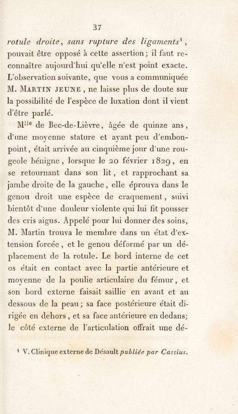 rotule droite, sans rupture des ligaments1 , pouvait être opposé à cette assertion; il faut re- connaître aujourd’hui qu’elle n’est point exacte. L’observation suivante, que vous a communiquée M. MARTIN JEUNE , ne laisse plus de doute sur la possibilité de l’espèce de luxation dont il vient d’être parlé. Mlle de Bec-de-Lièvre, âgée de quinze ans, d’une moyenne stature et ayant peu d’embon- point, était arrivée au cinquième jour d’une rou- geole bénigne, lorsque le 20 février 1829, en se retournant dans son lit, et rapprochant sa jambe droite de la gauche, elle éprouva dans le genou droit une espèce de craquement, suivi bientôt d’une douleur violente qui lui fit pousser des cris aigus. Appelé pour lui donner des soins, M. Martin trouva le membre dans un état d’ex- tension forcée , et le genou déformé par un dé- placement de la rotule. Le bord interne de cet os était en contact avec la partie antérieure et moyenne de la poulie articulaire du fémur, et son bord externe faisait saillie en avant et au dessous de la peau; sa face postérieure était di- rigée en dehors , et sa face antérieure en dedans; le côté externe de l’articulation offrait une dé- 1 V. Clinique externe de Désault publiée par Cassius.