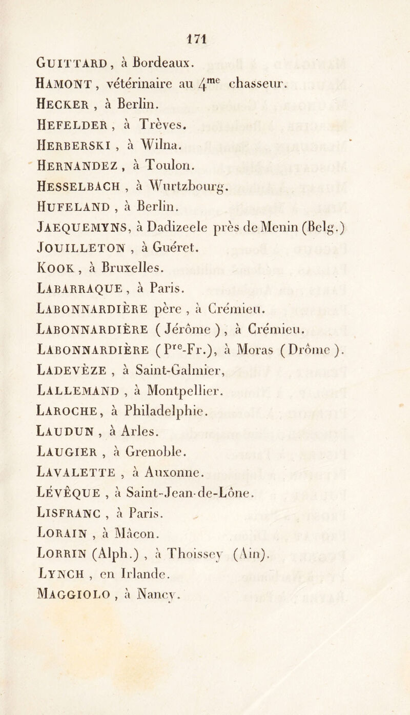 Guittard, à Bordeaux. HAMONT , vétérinaire au 4me chasseur. HECKER , à Berlin. Hefelder , à Trêves. HerbERSKI , à Wiïna. Hernandez , à Toulon. HESSELBACH , à Wurtzbourg. HufelAND , à Berlin. JAEQUEMYNS, à Dadizeele près deMenin (Belg.) JOUILLETON , à Guéret. Kook , à Bruxelles. LABARRAQUE , à Paris. LabonNARDIÈRE père , a Crémieu. LabonnardiÈRE (Jérôme), à Crémieu. LABONNARDIÈRE (Pïe-Fr.), à Moras (» rômc ). Ladeveze , a Saint-Galmier, Lallemand , à Montpellier. Laroche, à Philadelphie. Laudun , à Arles. Laugier , à Grenoble. Lavalette , à Auxonne. LÉYÊQUE , à Saint-Jean-de-Lône. LlSFRANC , à Paris. LorAIN , a Mâcon. LORRIN (Alph.) , â Thoissey (Ain). Lynch , en Irlande. MAGGIOLO , â Nancy. •/